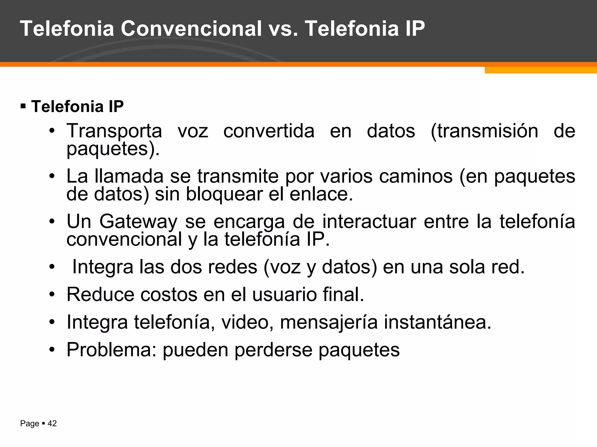 Telefonia Convencional vs. Telefonia IP Telefonia IP Transporta voz convertida en datos (transmisión de paquetes). La llamada se transmite por varios caminos (en paquetes de datos) sin bloquear el enlace. Un Gateway se encarga de interactuar entre la telefonía convencional y la telefonía IP. Integra las dos redes (voz y datos) en una sola red. Reduce costos en el usuario final. Integra telefonía, video, mensajería instantánea. Problema: pueden perderse paquetes 