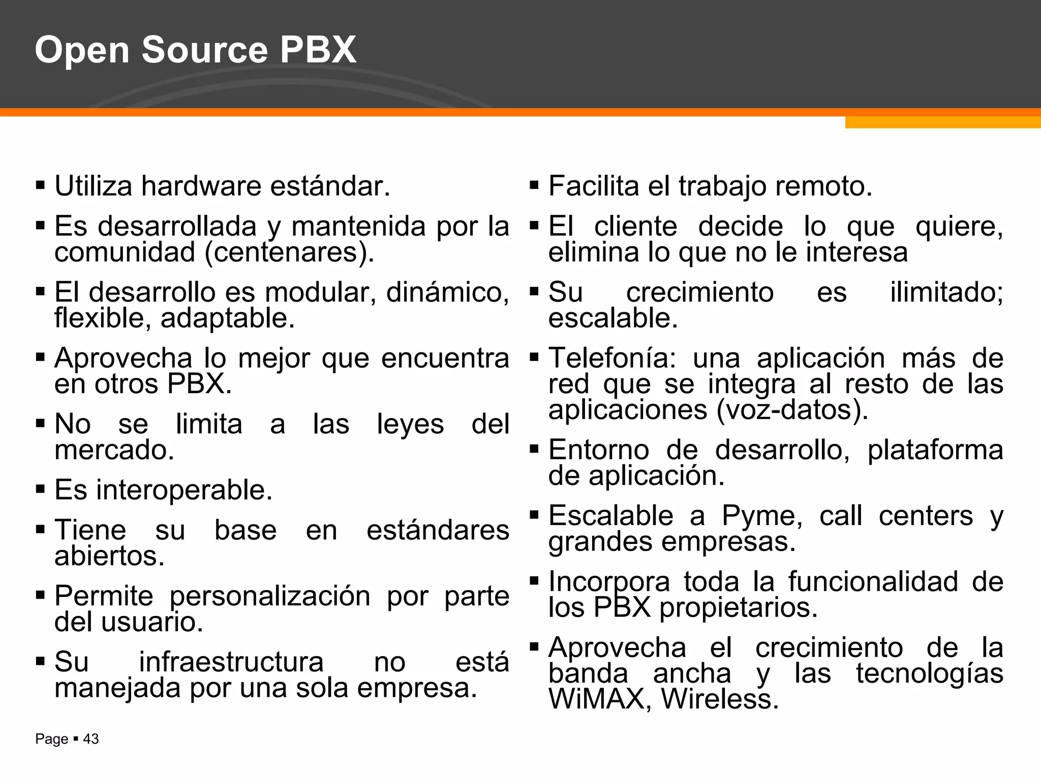Open Source PBX Utiliza hardware estándar. Es desarrollada y mantenida por la comunidad (centenares). El desarrollo es modular, dinámico, flexible, adaptable. Aprovecha lo mejor que encuentra en otros PBX. No se limita a las leyes del mercado. Es interoperable.  Tiene su base en estándares abiertos. Permite personalización por parte del usuario. Su infraestructura no está manejada por una sola empresa. Facilita el trabajo remoto. El cliente decide lo que quiere, elimina lo que no le interesa Su crecimiento es ilimitado; escalable. Telefonía: una aplicación más de red que se integra al resto de las aplicaciones (voz-datos). Entorno de desarrollo, plataforma de aplicación.  Escalable a Pyme, call centers y grandes empresas. Incorpora toda la funcionalidad de los PBX propietarios. Aprovecha el crecimiento de la banda ancha y las tecnologías WiMAX, Wireless. 