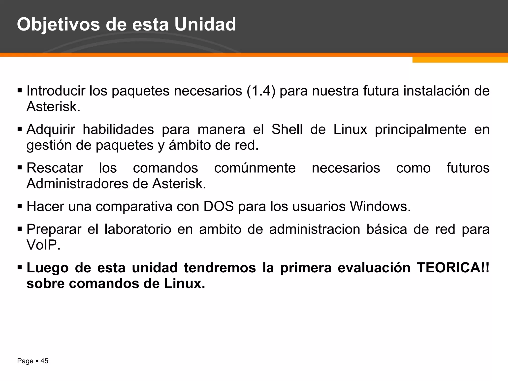 Objetivos de esta Unidad Introducir los paquetes necesarios (1.4) para nuestra futura instalación de Asterisk. Adquirir habilidades para manera el Shell de Linux principalmente en gestión de paquetes y ámbito de red. Rescatar los comandos comúnmente necesarios como futuros Administradores de Asterisk. Hacer una comparativa con DOS para los usuarios Windows. Preparar el laboratorio en ambito de administracion básica de red para VoIP. Luego de esta unidad tendremos la primera evaluación TEORICA!! sobre comandos de Linux. 