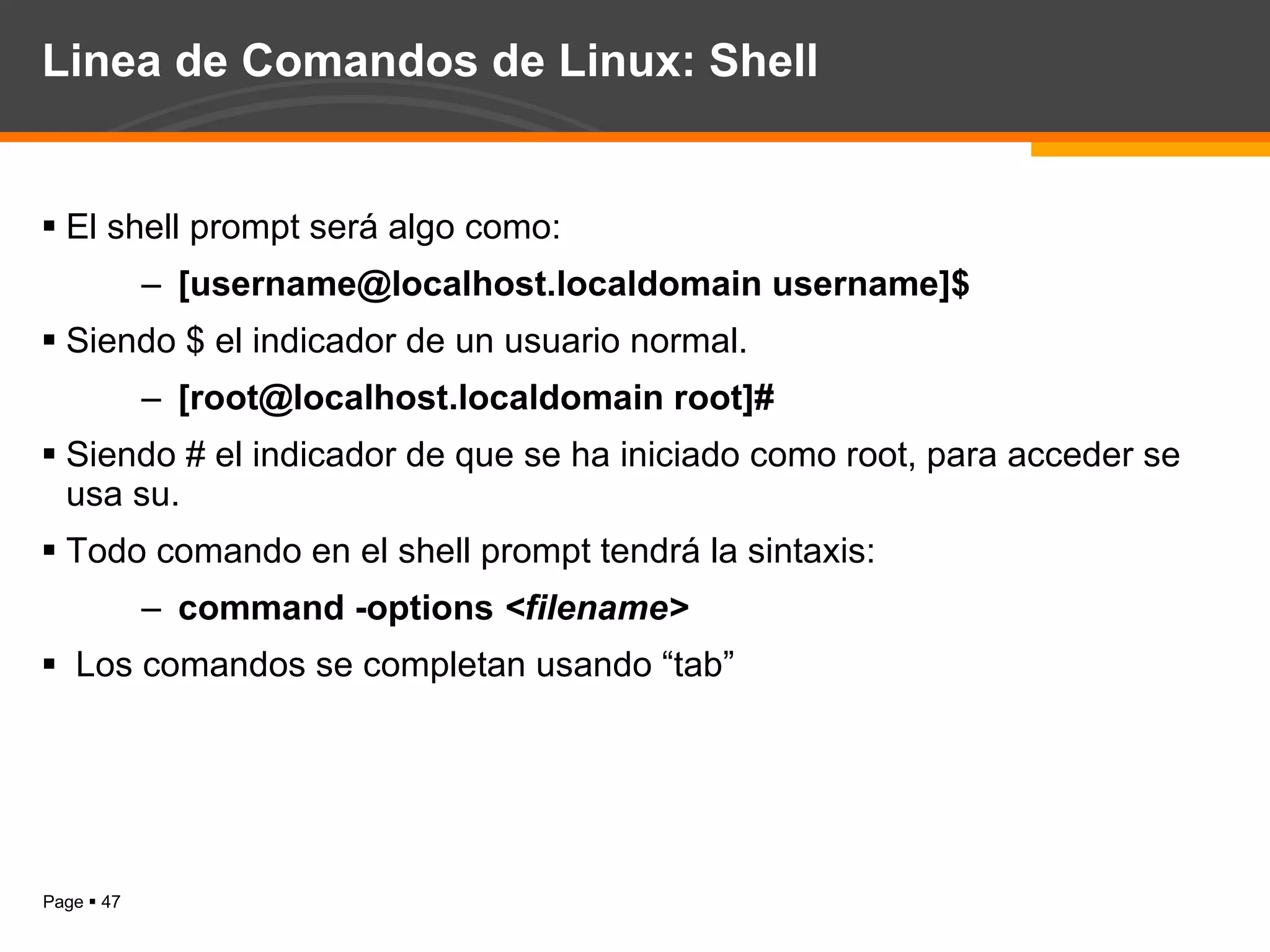 Linea de Comandos de Linux: Shell El shell prompt será algo como:  [username@localhost.localdomain username]$ Siendo $ el indicador de un usuario normal. [root@localhost.localdomain root]# Siendo # el indicador de que se ha iniciado como root, para acceder se usa su. Todo comando en el shell prompt tendrá la sintaxis: command -options  <filename> Los comandos se completan usando “tab”  