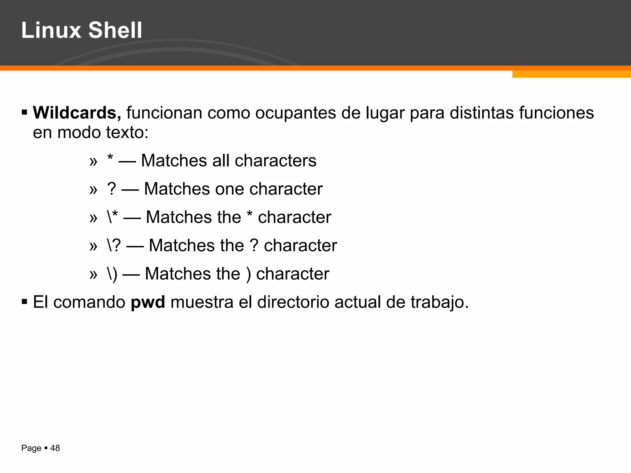 Linux Shell Wildcards,  funcionan como ocupantes de lugar para distintas funciones en modo texto: * — Matches all characters  ? — Matches one character  \* — Matches the * character  \? — Matches the ? character  \) — Matches the ) character  El comando  pwd  muestra el directorio actual de trabajo. 
