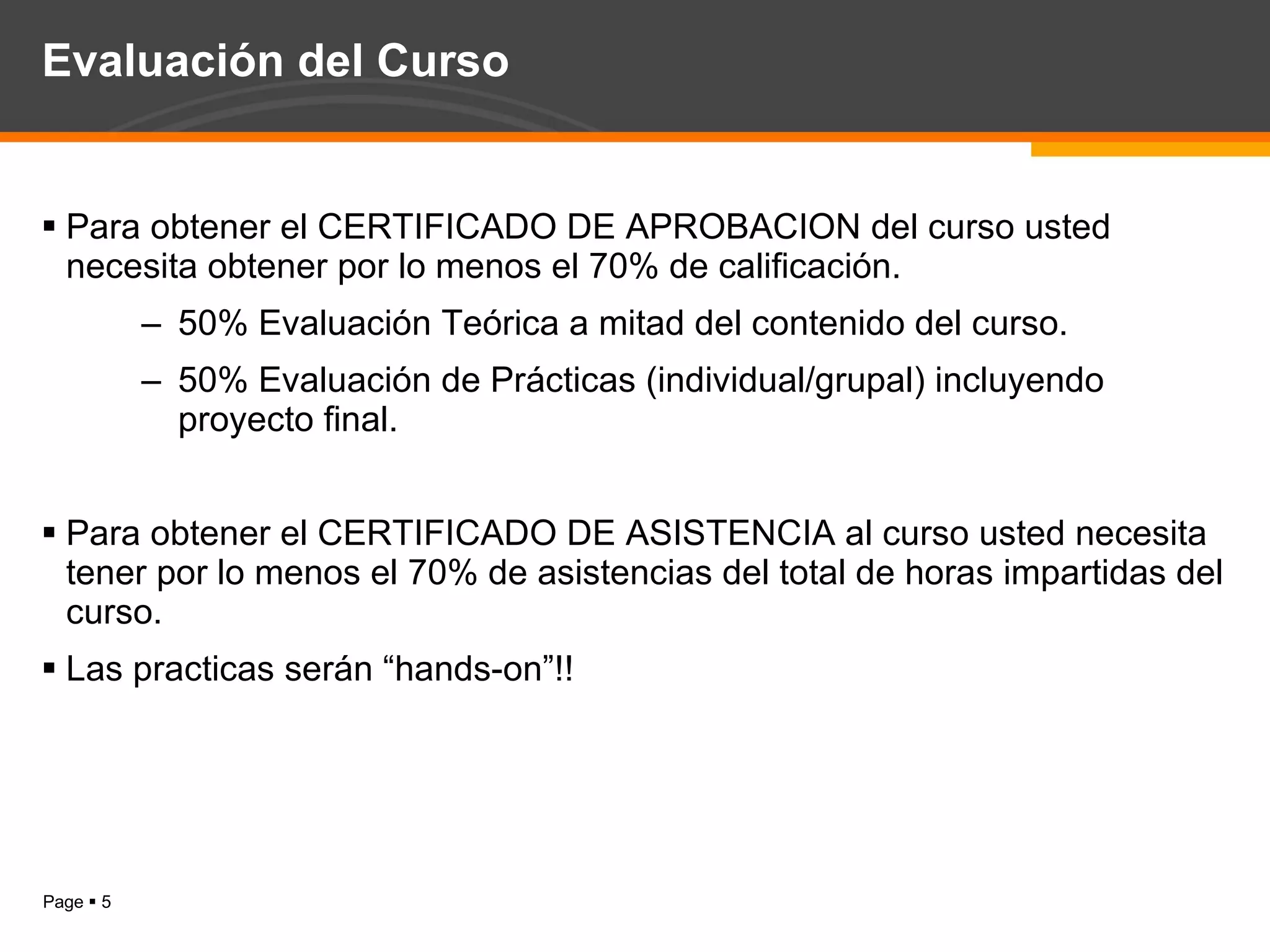 Evaluación del Curso Para obtener el CERTIFICADO DE APROBACION del curso usted necesita obtener por lo menos el 70% de calificación. 50% Evaluación Teórica a mitad del contenido del curso. 50% Evaluación de Prácticas (individual/grupal) incluyendo proyecto final. Para obtener el CERTIFICADO DE ASISTENCIA al curso usted necesita tener por lo menos el 70% de asistencias del total de horas impartidas del curso. Las practicas serán “hands-on”!! 