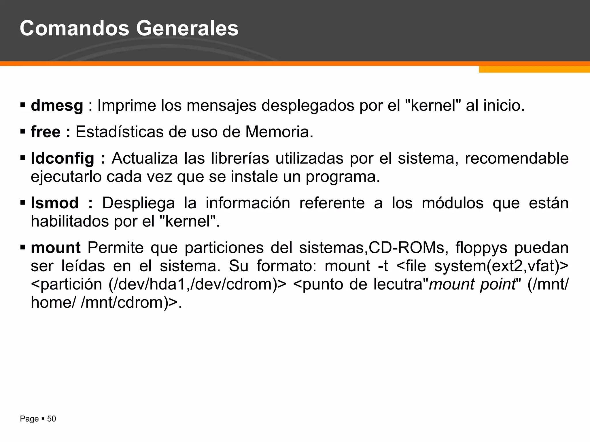 Comandos Generales dmesg  : Imprime los mensajes desplegados por el "kernel" al inicio.  free :  Estadísticas de uso de Memoria. ldconfig :  Actualiza las librerías utilizadas por el sistema, recomendable ejecutarlo cada vez que se instale un programa. lsmod :  Despliega la información referente a los módulos que están habilitados por el "kernel".  mount  Permite que particiones del sistemas,CD-ROMs, floppys puedan ser leídas en el sistema. Su formato: mount -t <file system(ext2,vfat)> <partición (/dev/hda1,/dev/cdrom)> <punto de lecutra" mount point " (/mnt/home/ /mnt/cdrom)>.  
