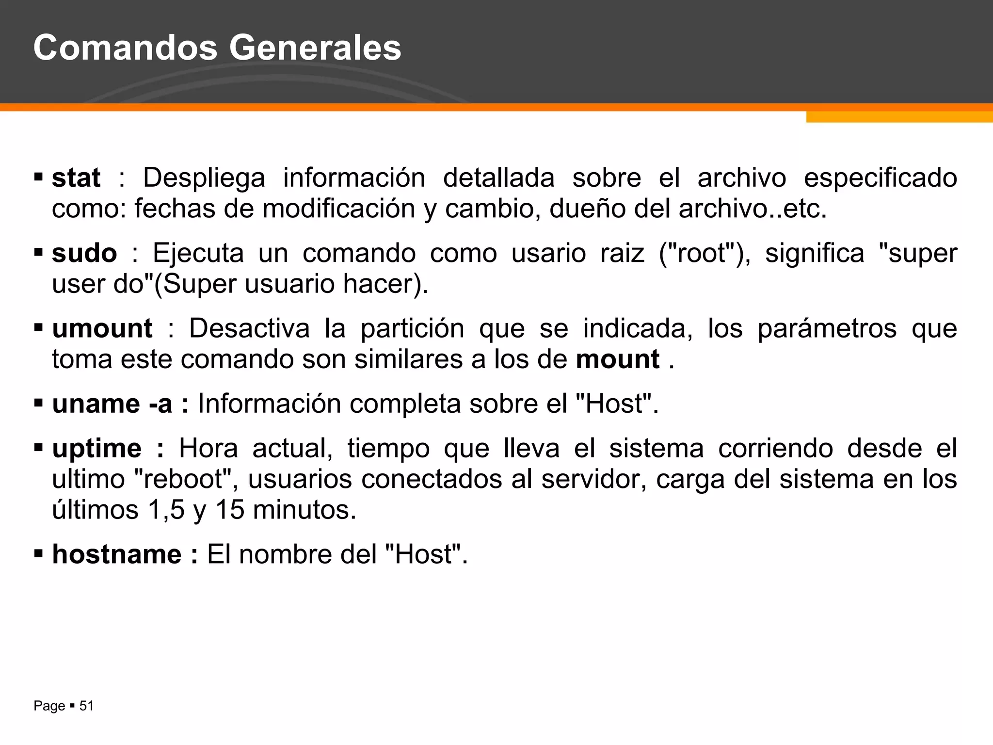 Comandos Generales stat  : Despliega información detallada sobre el archivo especificado como: fechas de modificación y cambio, dueño del archivo..etc. sudo  : Ejecuta un comando como usario raiz ("root"), significa "super user do"(Super usuario hacer).  umount  : Desactiva la partición que se indicada, los parámetros que toma este comando son similares a los de  mount  . uname -a :  Información completa sobre el "Host". uptime :  Hora actual, tiempo que lleva el sistema corriendo desde el ultimo "reboot", usuarios conectados al servidor, carga del sistema en los últimos 1,5 y 15 minutos. hostname :  El nombre del "Host".  