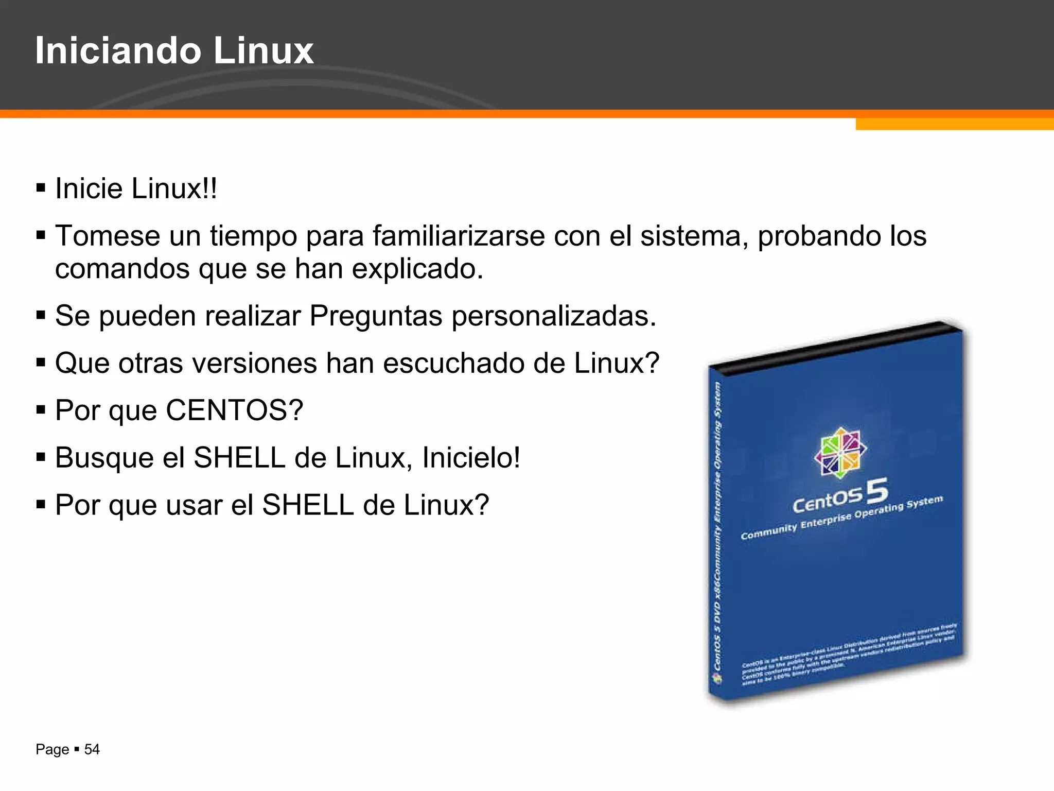 Iniciando Linux Inicie Linux!!  Tomese un tiempo para familiarizarse con el sistema, probando los comandos que se han explicado. Se pueden realizar Preguntas personalizadas. Que otras versiones han escuchado de Linux? Por que CENTOS? Busque el SHELL de Linux, Inicielo! Por que usar el SHELL de Linux? 