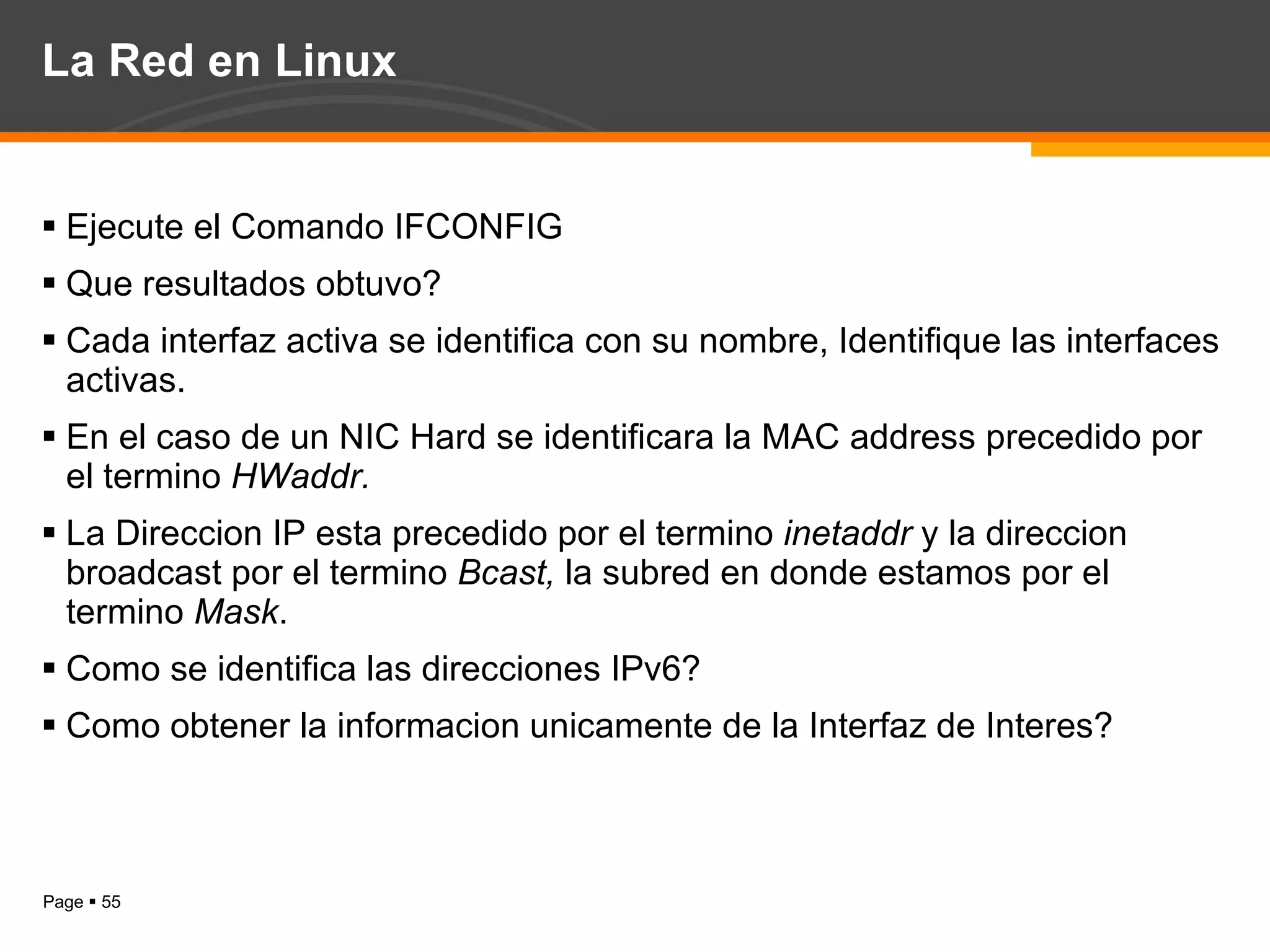 La Red en Linux Ejecute el Comando IFCONFIG Que resultados obtuvo? Cada interfaz activa se identifica con su nombre, Identifique las interfaces activas. En el caso de un NIC Hard se identificara la MAC address precedido por el termino  HWaddr. La Direccion IP esta precedido por el termino  inetaddr  y la direccion broadcast por el termino  Bcast,  la subred en donde estamos por el termino  Mask . Como se identifica las direcciones IPv6? Como obtener la informacion unicamente de la Interfaz de Interes? 