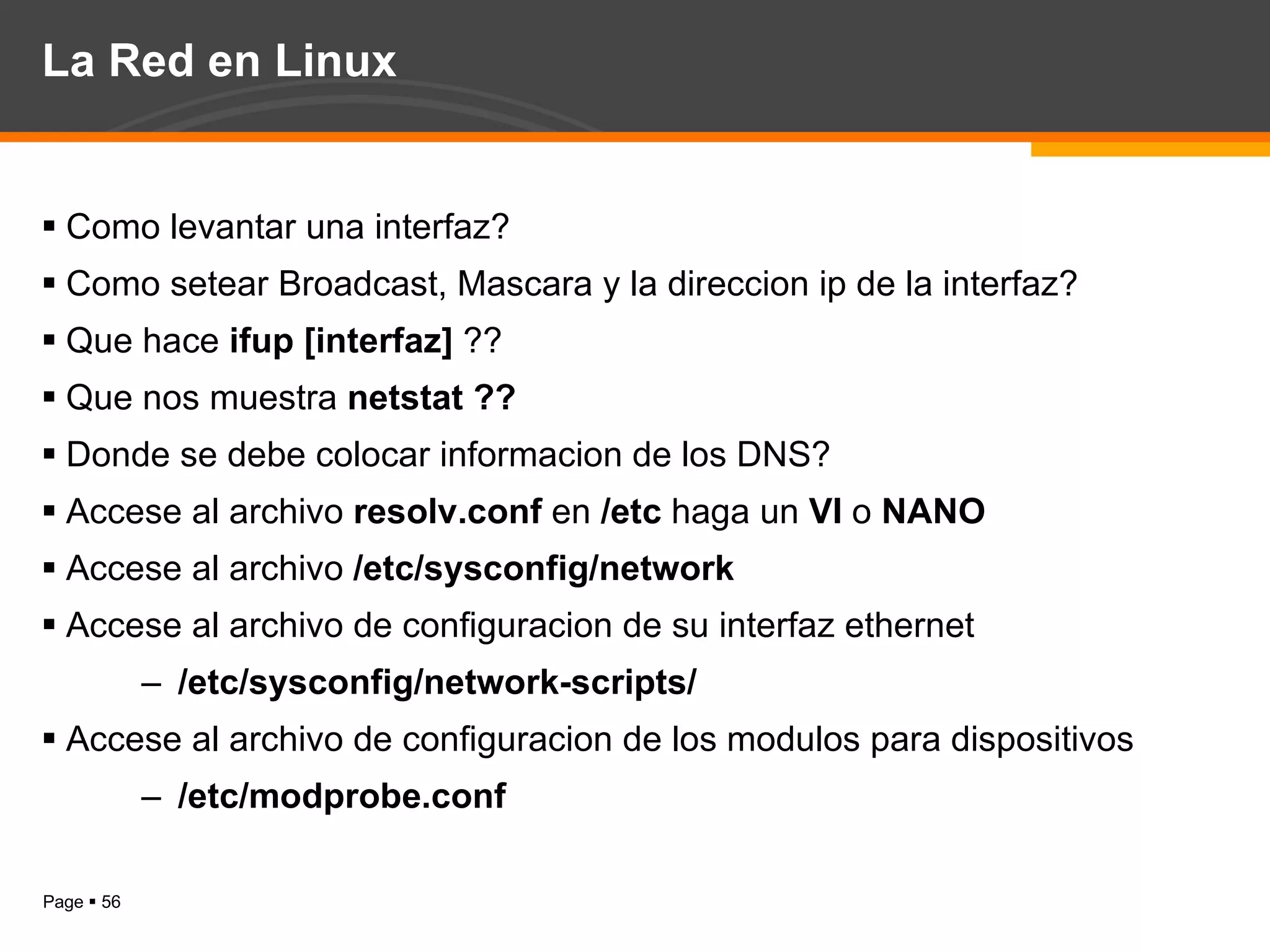 La Red en Linux Como levantar una interfaz? Como setear Broadcast, Mascara y la direccion ip de la interfaz? Que hace  ifup [interfaz]  ?? Que nos muestra  netstat ?? Donde se debe colocar informacion de los DNS? Accese al archivo  resolv.conf  en  /etc  haga un  VI  o  NANO   Accese al archivo  /etc/sysconfig/network  Accese al archivo de configuracion de su interfaz ethernet  /etc/sysconfig/network-scripts/ Accese al archivo de configuracion de los modulos para dispositivos /etc/modprobe.conf 