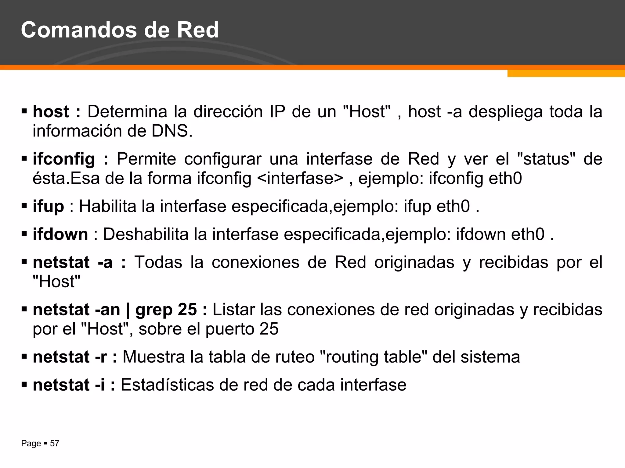 Comandos de Red host :  Determina la dirección IP de un "Host" , host -a despliega toda la información de DNS. ifconfig :  Permite configurar una interfase de Red y ver el "status" de ésta.Esa de la forma ifconfig <interfase> , ejemplo: ifconfig eth0  ifup  : Habilita la interfase especificada,ejemplo: ifup eth0 . ifdown  : Deshabilita la interfase especificada,ejemplo: ifdown eth0 . netstat -a :  Todas la conexiones de Red originadas y recibidas por el "Host"  netstat -an | grep 25 :  Listar las conexiones de red originadas y recibidas por el "Host", sobre el puerto 25 netstat -r :  Muestra la tabla de ruteo "routing table" del sistema  netstat -i :  Estadísticas de red de cada interfase  