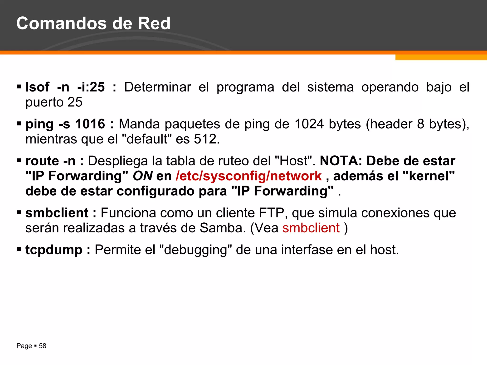 Comandos de Red lsof -n -i:25 :  Determinar el programa del sistema operando bajo el puerto 25  ping -s 1016 :  Manda paquetes de ping de 1024 bytes (header 8 bytes), mientras que el "default" es 512. route -n :  Despliega la tabla de ruteo del "Host".  NOTA: Debe de estar "IP Forwarding"  ON  en  /etc/sysconfig/network  , además el "kernel" debe de estar configurado para "IP Forwarding"  . smbclient :  Funciona como un cliente FTP, que simula conexiones que serán realizadas a través de Samba. (Vea  smbclient  )  tcpdump :  Permite el "debugging" de una interfase en el host. 