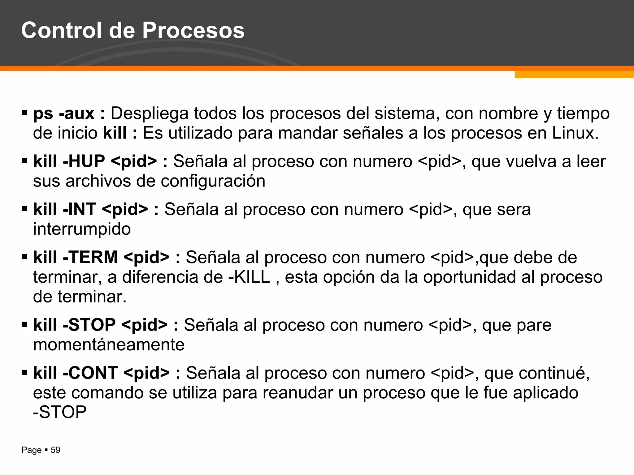 Control de Procesos ps -aux :  Despliega todos los procesos del sistema, con nombre y tiempo de inicio  kill :  Es utilizado para mandar señales a los procesos en Linux. kill -HUP <pid> :  Señala al proceso con numero <pid>, que vuelva a leer sus archivos de configuración  kill -INT <pid> :  Señala al proceso con numero <pid>, que sera interrumpido kill -TERM <pid> :  Señala al proceso con numero <pid>,que debe de terminar, a diferencia de -KILL , esta opción da la oportunidad al proceso de terminar.  kill -STOP <pid> :  Señala al proceso con numero <pid>, que pare momentáneamente  kill -CONT <pid> :  Señala al proceso con numero <pid>, que continué, este comando se utiliza para reanudar un proceso que le fue aplicado -STOP  