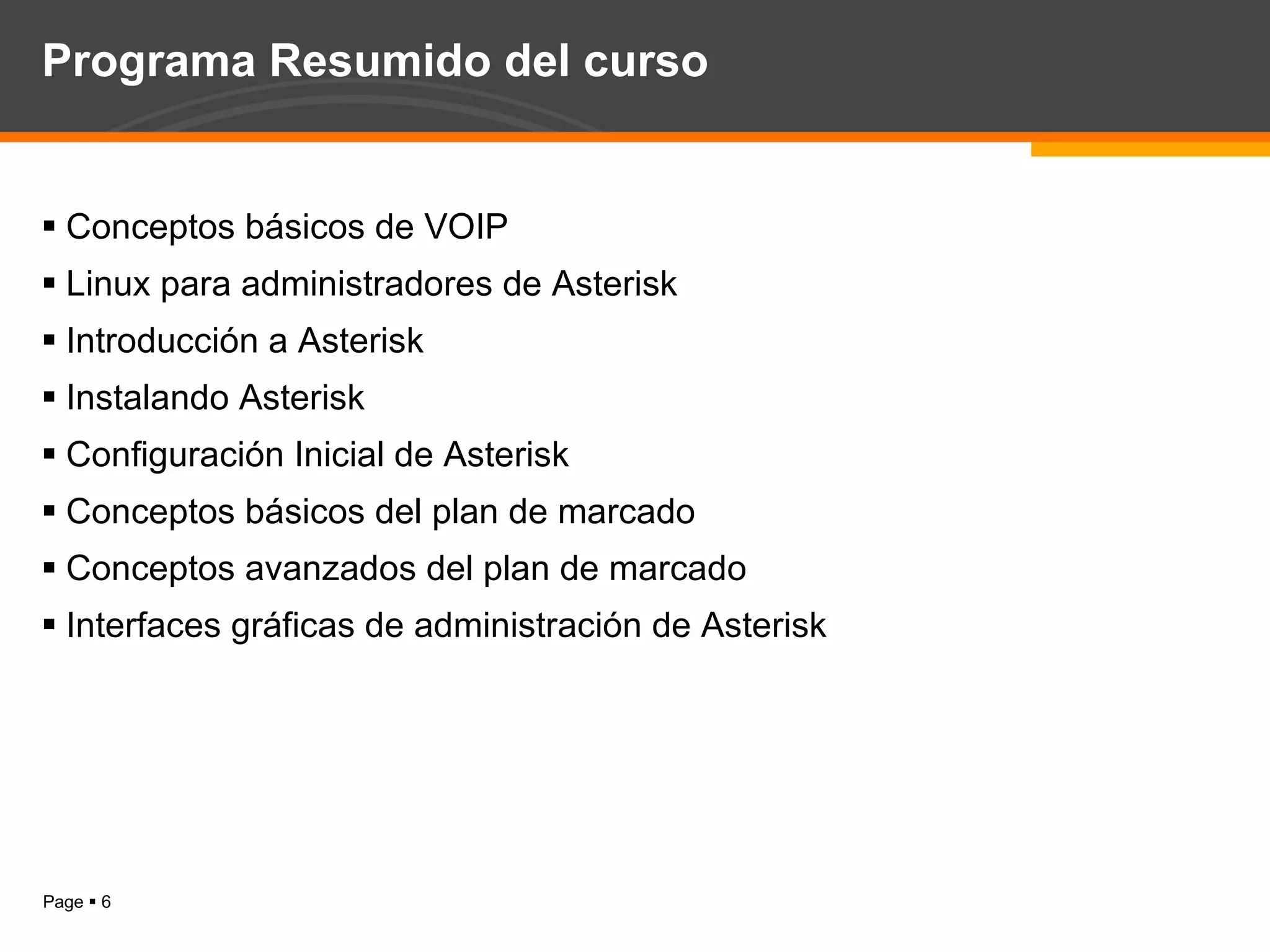 Programa Resumido del curso Conceptos básicos de VOIP Linux para administradores de Asterisk Introducción a Asterisk Instalando Asterisk Configuración Inicial de Asterisk Conceptos básicos del plan de marcado Conceptos avanzados del plan de marcado Interfaces gráficas de administración de Asterisk 
