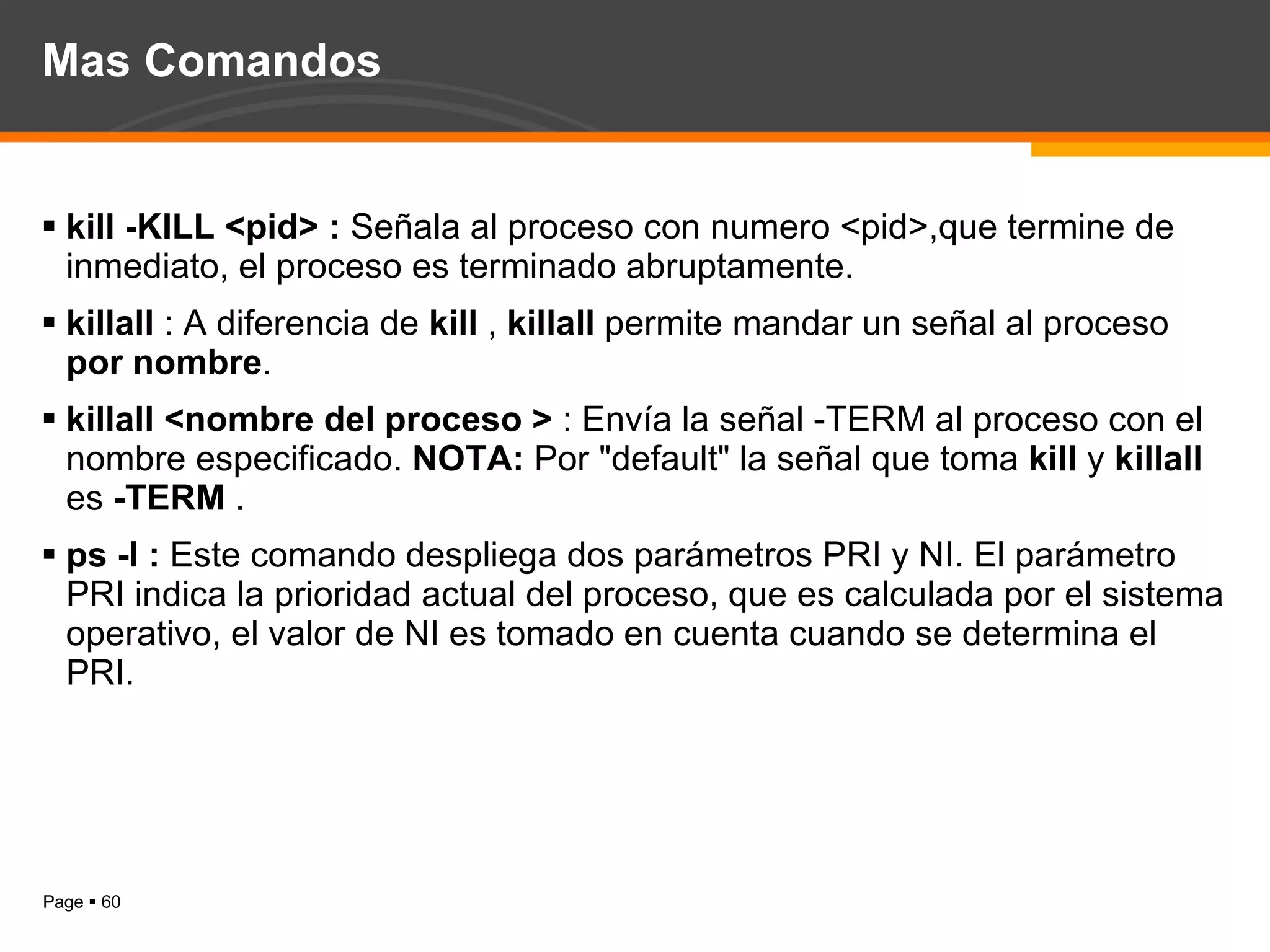 Mas Comandos kill -KILL <pid> :  Señala al proceso con numero <pid>,que termine de inmediato, el proceso es terminado abruptamente. killall  : A diferencia de  kill  ,  killall  permite mandar un señal al proceso  por nombre . killall <nombre del proceso >  : Envía la señal -TERM al proceso con el nombre especificado.  NOTA:  Por "default" la señal que toma  kill  y  killall  es  -TERM  .  ps -l :  Este comando despliega dos parámetros PRI y NI. El parámetro PRI indica la prioridad actual del proceso, que es calculada por el sistema operativo, el valor de NI es tomado en cuenta cuando se determina el PRI. 