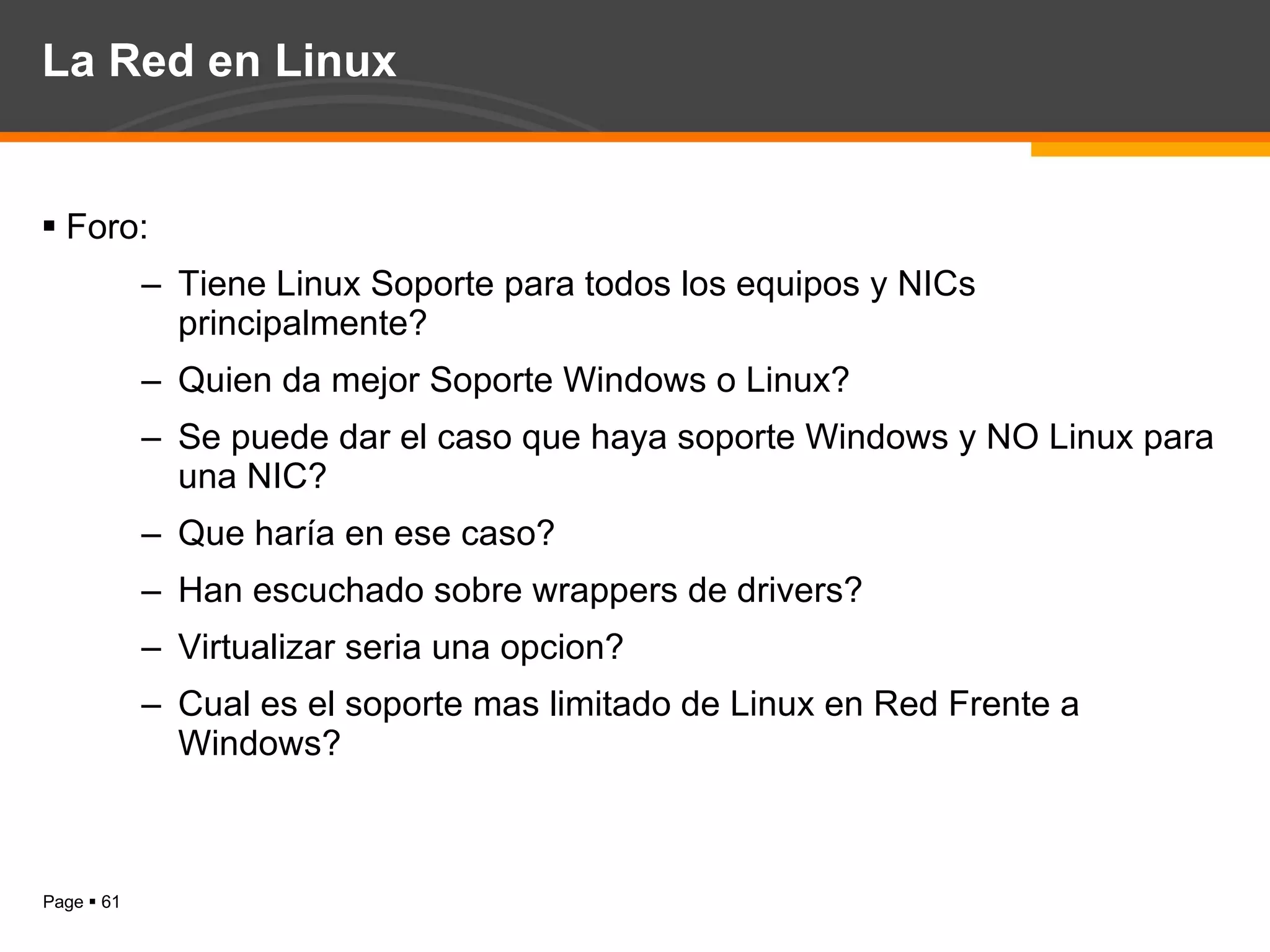 La Red en Linux Foro: Tiene Linux Soporte para todos los equipos y NICs principalmente? Quien da mejor Soporte Windows o Linux? Se puede dar el caso que haya soporte Windows y NO Linux para una NIC? Que haría en ese caso? Han escuchado sobre wrappers de drivers? Virtualizar seria una opcion? Cual es el soporte mas limitado de Linux en Red Frente a Windows? 
