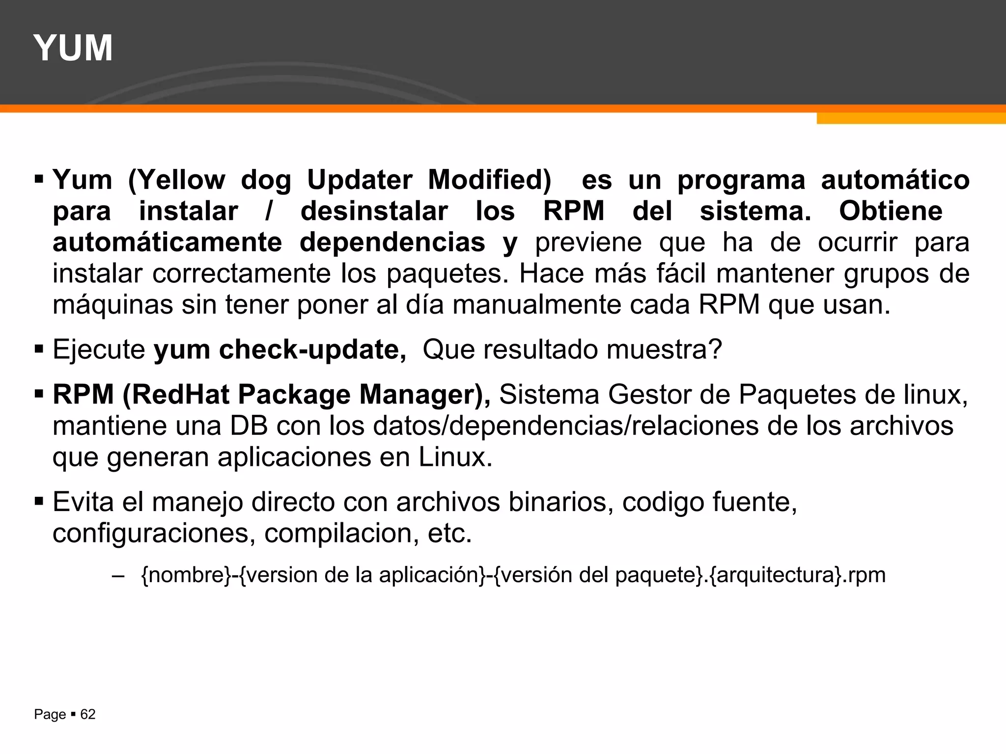 YUM Yum (Yellow dog Updater Modified)  es un programa automático para instalar / desinstalar los RPM del sistema. Obtiene  automáticamente dependencias y  previene que ha de ocurrir para instalar correctamente los paquetes. Hace más fácil mantener grupos de máquinas sin tener poner al día manualmente cada RPM que usan. Ejecute  yum check-update,  Que resultado muestra? RPM (RedHat Package Manager),  Sistema Gestor de Paquetes de linux, mantiene una DB con los datos/dependencias/relaciones de los archivos que generan aplicaciones en Linux. Evita el manejo directo con archivos binarios, codigo fuente, configuraciones, compilacion, etc. {nombre}-{version de la aplicación}-{versión del paquete}.{arquitectura}.rpm 