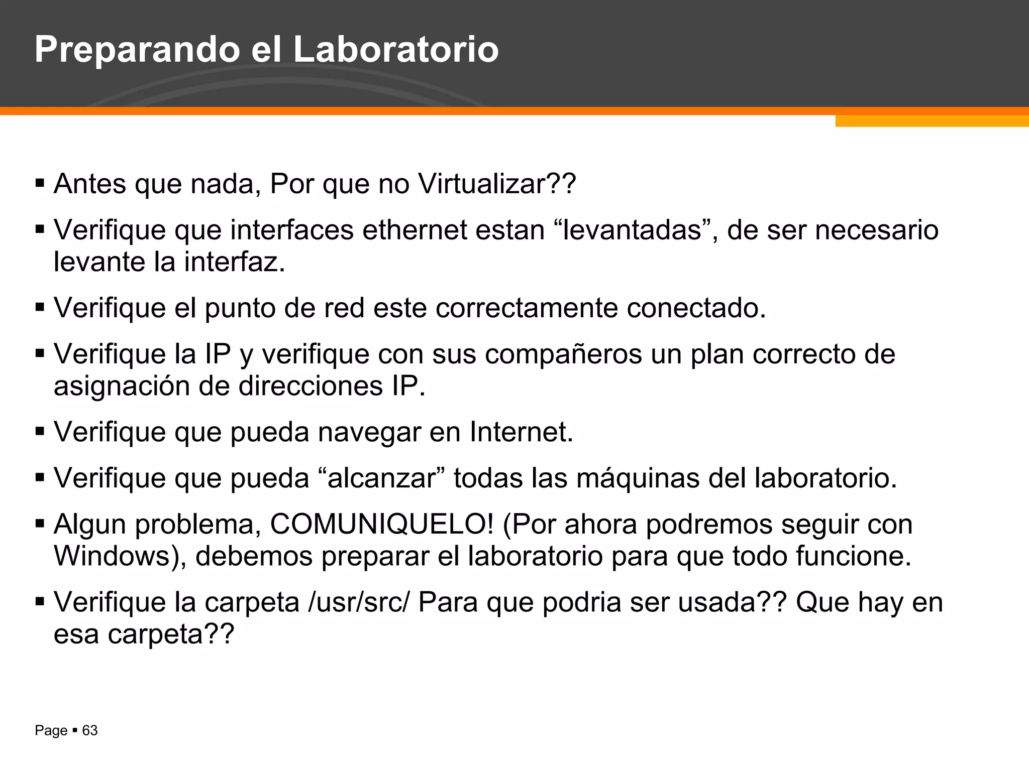Preparando el Laboratorio Antes que nada, Por que no Virtualizar?? Verifique que interfaces ethernet estan “levantadas”, de ser necesario levante la interfaz. Verifique el punto de red este correctamente conectado. Verifique la IP y verifique con sus compañeros un plan correcto de asignación de direcciones IP. Verifique que pueda navegar en Internet. Verifique que pueda “alcanzar” todas las máquinas del laboratorio. Algun problema, COMUNIQUELO! (Por ahora podremos seguir con Windows), debemos preparar el laboratorio para que todo funcione. Verifique la carpeta /usr/src/ Para que podria ser usada?? Que hay en esa carpeta?? 