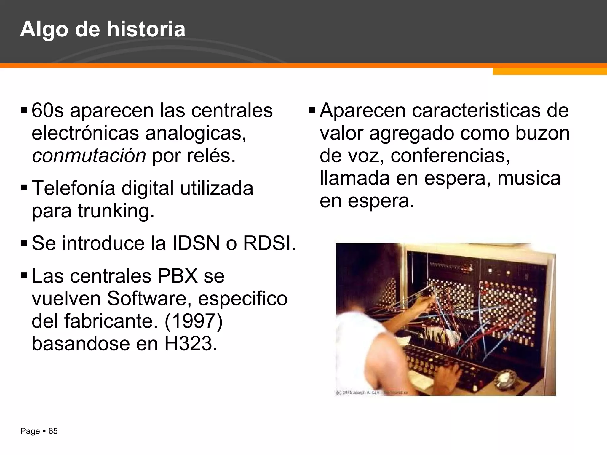 Algo de historia 60s aparecen las centrales electrónicas analogicas,  conmutación  por relés. Telefonía digital utilizada para trunking. Se introduce la IDSN o RDSI. Las centrales PBX se vuelven Software, especifico del fabricante. (1997) basandose en H323. Aparecen caracteristicas de valor agregado como buzon de voz, conferencias, llamada en espera, musica en espera. 