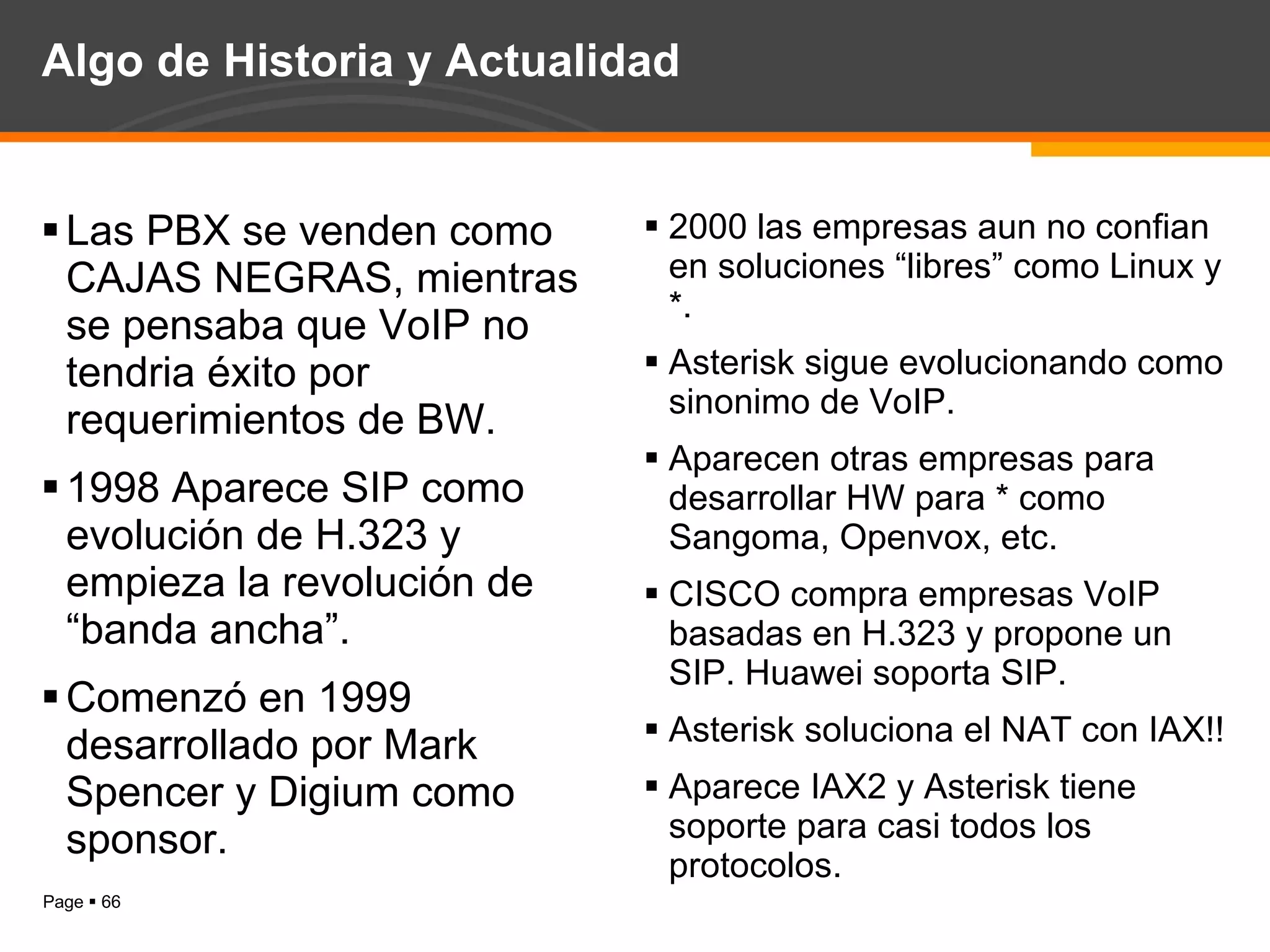 Algo de Historia y Actualidad Las PBX se venden como CAJAS NEGRAS, mientras se pensaba que VoIP no tendria éxito por requerimientos de BW. 1998 Aparece SIP como evolución de H.323 y empieza la revolución de “banda ancha”. Comenzó en 1999 desarrollado por Mark Spencer y Digium como sponsor. 2000 las empresas aun no confian en soluciones “libres” como Linux y *. Asterisk sigue evolucionando como sinonimo de VoIP. Aparecen otras empresas para desarrollar HW para * como Sangoma, Openvox, etc. CISCO compra empresas VoIP basadas en H.323 y propone un SIP. Huawei soporta SIP. Asterisk soluciona el NAT con IAX!! Aparece IAX2 y Asterisk tiene soporte para casi todos los protocolos. 