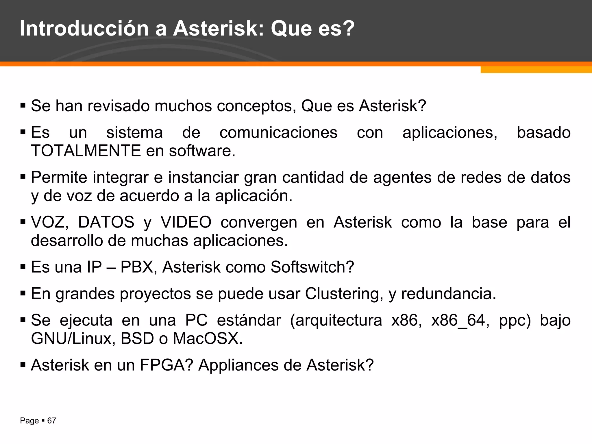 Introducción a Asterisk: Que es? Se han revisado muchos conceptos, Que es Asterisk? Es un sistema de comunicaciones con aplicaciones, basado TOTALMENTE en software. Permite integrar e instanciar gran cantidad de agentes de redes de datos y de voz de acuerdo a la aplicación. VOZ, DATOS y VIDEO convergen en Asterisk como la base para el desarrollo de muchas aplicaciones. Es una IP – PBX, Asterisk como Softswitch? En grandes proyectos se puede usar Clustering, y redundancia. Se ejecuta en una PC estándar (arquitectura x86, x86_64, ppc) bajo GNU/Linux, BSD o MacOSX. Asterisk en un FPGA? Appliances de Asterisk? 