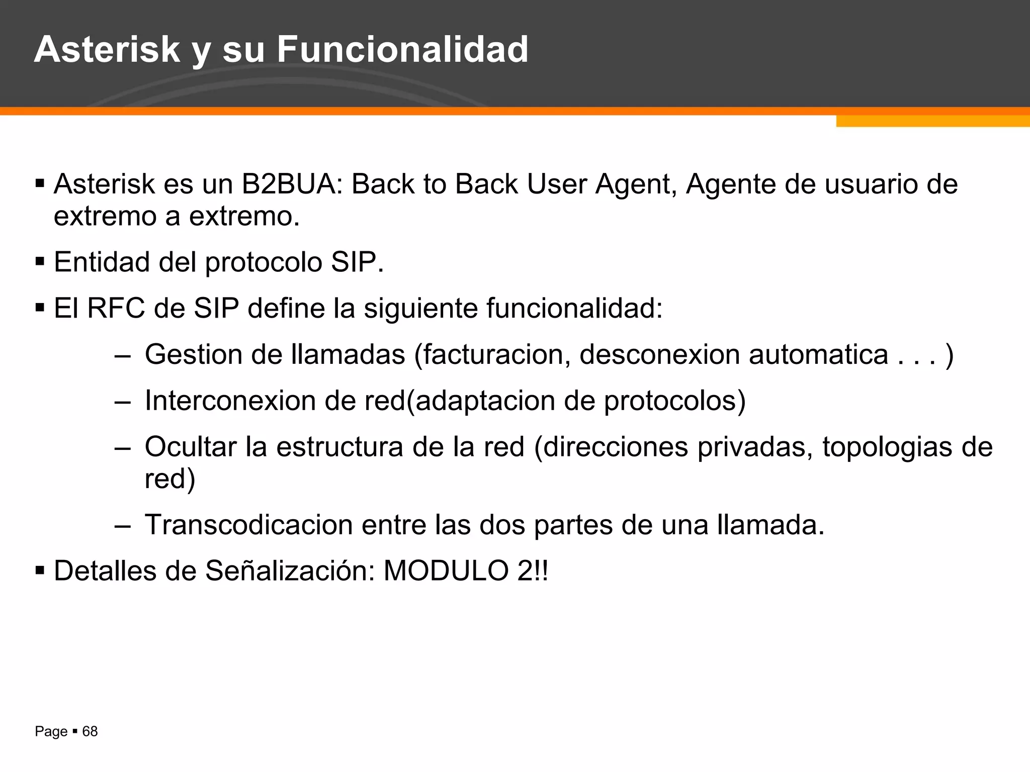 Asterisk y su Funcionalidad Asterisk es un B2BUA: Back to Back User Agent, Agente de usuario de extremo a extremo. Entidad del protocolo SIP. El RFC de SIP define la siguiente funcionalidad: Gestion de llamadas (facturacion, desconexion automatica . . . ) Interconexion de red(adaptacion de protocolos) Ocultar la estructura de la red (direcciones privadas, topologias de red) Transcodicacion entre las dos partes de una llamada. Detalles de Señalización: MODULO 2!! 