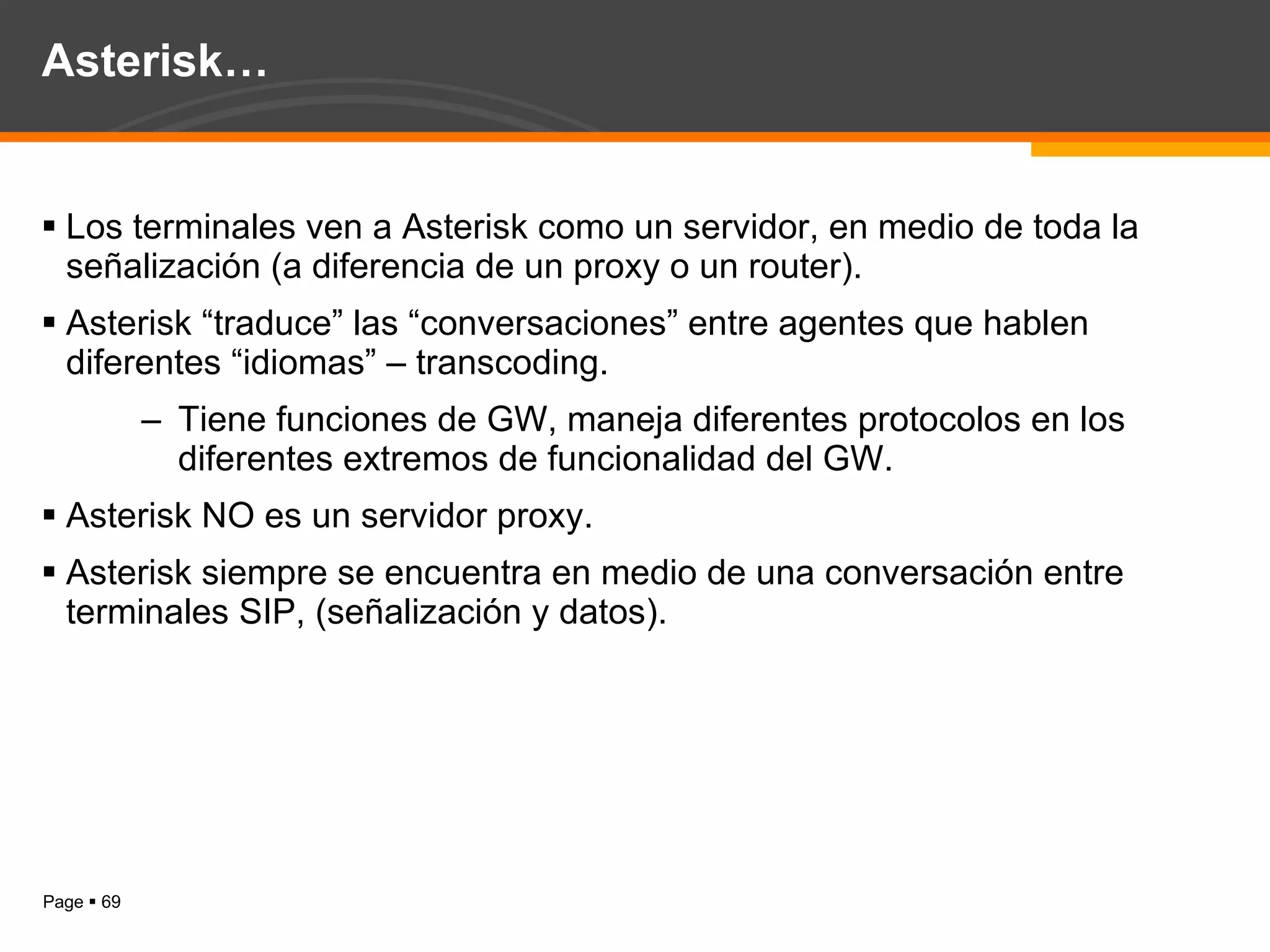 Asterisk… Los terminales ven a Asterisk como un servidor, en medio de toda la señalización (a diferencia de un proxy o un router). Asterisk “traduce” las “conversaciones” entre agentes que hablen diferentes “idiomas” – transcoding. Tiene funciones de GW, maneja diferentes protocolos en los diferentes extremos de funcionalidad del GW. Asterisk NO es un servidor proxy. Asterisk siempre se encuentra en medio de una conversación entre terminales SIP, (señalización y datos). 
