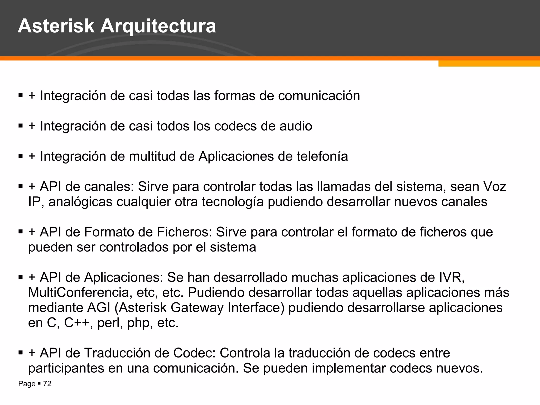 Asterisk Arquitectura + Integración de casi todas las formas de comunicación + Integración de casi todos los codecs de audio + Integración de multitud de Aplicaciones de telefonía + API de canales: Sirve para controlar todas las llamadas del sistema, sean Voz IP, analógicas cualquier otra tecnología pudiendo desarrollar nuevos canales + API de Formato de Ficheros: Sirve para controlar el formato de ficheros que pueden ser controlados por el sistema + API de Aplicaciones: Se han desarrollado muchas aplicaciones de IVR, MultiConferencia, etc, etc. Pudiendo desarrollar todas aquellas aplicaciones más mediante AGI (Asterisk Gateway Interface) pudiendo desarrollarse aplicaciones en C, C++, perl, php, etc. + API de Traducción de Codec: Controla la traducción de codecs entre participantes en una comunicación. Se pueden implementar codecs nuevos. 