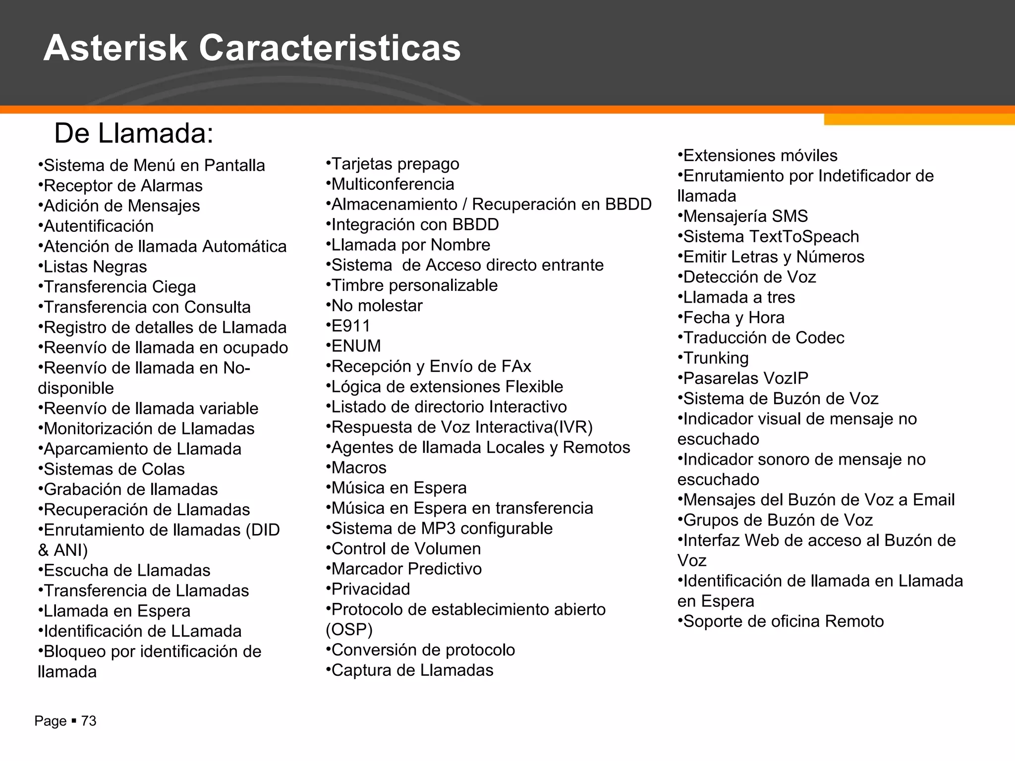 Extensiones móviles Enrutamiento por Indetificador de llamada  Mensajería SMS  Sistema TextToSpeach  Emitir Letras y Números Detección de Voz Llamada a tres  Fecha y Hora  Traducción de Codec  Trunking  Pasarelas VozIP Sistema de Buzón de Voz Indicador visual de mensaje no escuchado Indicador sonoro de mensaje no escuchado  Mensajes del Buzón de Voz a Email Grupos de Buzón de Voz  Interfaz Web de acceso al Buzón de Voz Identificación de llamada en Llamada en Espera Soporte de oficina Remoto  Sistema de Menú en Pantalla Receptor de Alarmas  Adición de Mensajes Autentificación Atención de llamada Automática Listas Negras  Transferencia Ciega Transferencia con Consulta  Registro de detalles de Llamada  Reenvío de llamada en ocupado  Reenvío de llamada en No-disponible Reenvío de llamada variable Monitorización de Llamadas Aparcamiento de Llamada Sistemas de Colas Grabación de llamadas Recuperación de Llamadas Enrutamiento de llamadas (DID & ANI)  Escucha de Llamadas  Transferencia de Llamadas  Llamada en Espera Identificación de LLamada Bloqueo por identificación de llamada  Tarjetas prepago  Multiconferencia  Almacenamiento / Recuperación en BBDD  Integración con BBDD  Llamada por Nombre  Sistema  de Acceso directo entrante  Timbre personalizable No molestar E911  ENUM  Recepción y Envío de FAx Lógica de extensiones Flexible  Listado de directorio Interactivo  Respuesta de Voz Interactiva(IVR)  Agentes de llamada Locales y Remotos  Macros  Música en Espera Música en Espera en transferencia  Sistema de MP3 configurable Control de Volumen Marcador Predictivo Privacidad Protocolo de establecimiento abierto (OSP)  Conversión de protocolo Captura de Llamadas  De Llamada: Asterisk Caracteristicas 