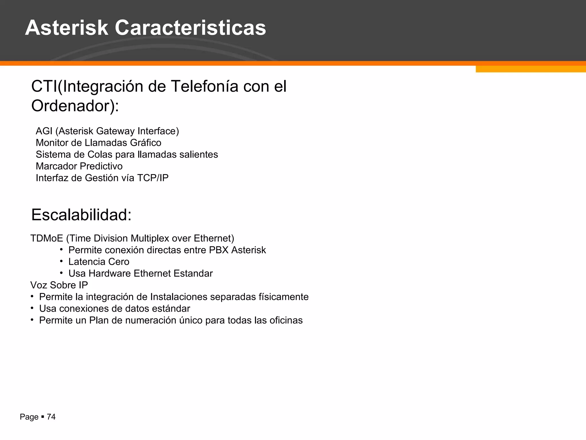CTI(Integración de Telefonía con el Ordenador): AGI (Asterisk Gateway Interface) Monitor de Llamadas Gráfico  Sistema de Colas para llamadas salientes  Marcador Predictivo  Interfaz de Gestión vía TCP/IP  Escalabilidad: TDMoE (Time Division Multiplex over Ethernet)  Permite conexión directas entre PBX Asterisk Latencia Cero  Usa Hardware Ethernet Estandar  Voz Sobre IP Permite la integración de Instalaciones separadas físicamente Usa conexiones de datos estándar Permite un Plan de numeración único para todas las oficinas  Asterisk Caracteristicas 