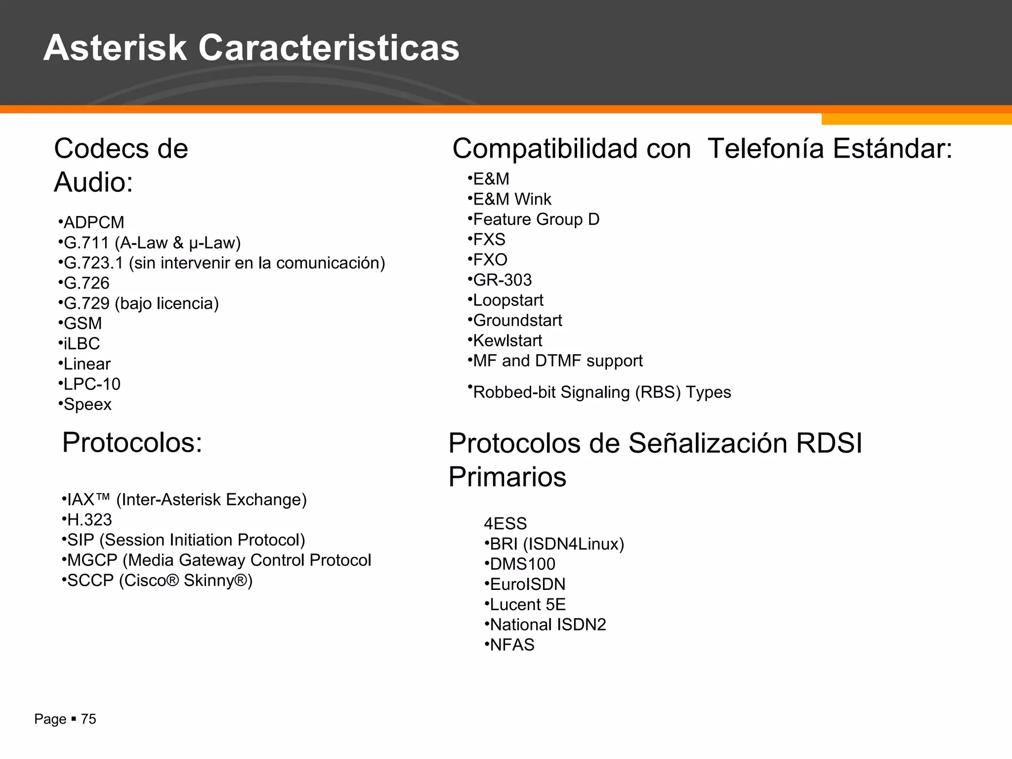 Codecs de Audio: ADPCM  G.711 (A-Law & μ-Law)  G.723.1 (sin intervenir en la comunicación)  G.726  G.729 (bajo licencia)  GSM  iLBC  Linear  LPC-10  Speex  IAX™ (Inter-Asterisk Exchange)  H.323  SIP (Session Initiation Protocol)  MGCP (Media Gateway Control Protocol  SCCP (Cisco® Skinny®)  Protocolos: E&M  E&M Wink  Feature Group D  FXS  FXO  GR-303  Loopstart  Groundstart  Kewlstart  MF and DTMF support  Robbed-bit Signaling (RBS) Types   Compatibilidad con  Telefonía Estándar: 4ESS  BRI (ISDN4Linux)  DMS100  EuroISDN  Lucent 5E  National ISDN2  NFAS  Protocolos de Señalización RDSI Primarios Asterisk Caracteristicas 