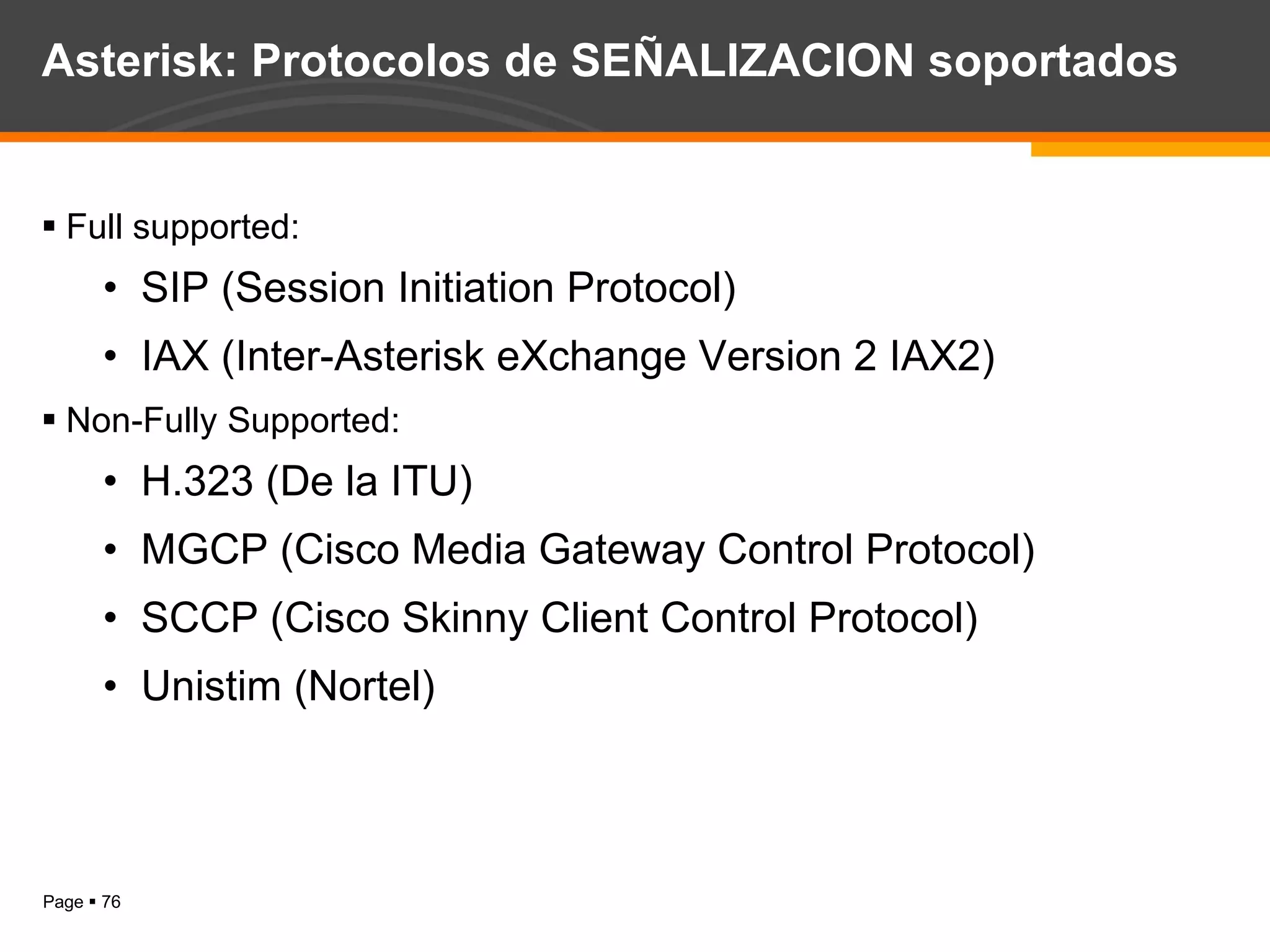 Asterisk: Protocolos de SEÑALIZACION soportados Full supported: SIP (Session Initiation Protocol) IAX (Inter-Asterisk eXchange Version 2 IAX2) Non-Fully Supported: H.323 (De la ITU) MGCP (Cisco Media Gateway Control Protocol) SCCP (Cisco Skinny Client Control Protocol) Unistim (Nortel) 