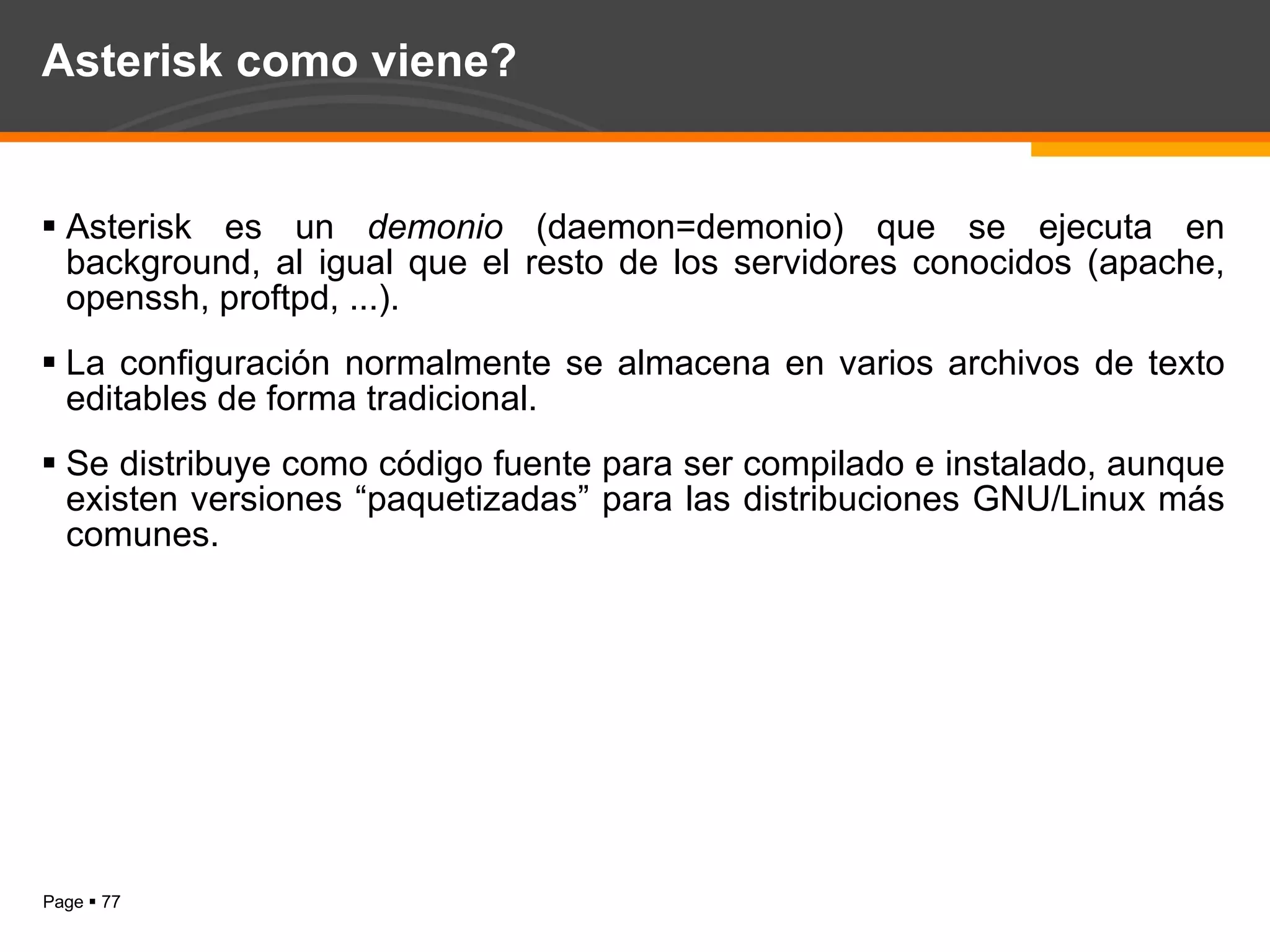 Asterisk como viene? Asterisk es un  demonio  (daemon=demonio) que se ejecuta en background, al igual que el resto de los servidores conocidos (apache, openssh, proftpd, ...). La configuración normalmente se almacena en varios archivos de texto editables de forma tradicional. Se distribuye como código fuente para ser compilado e instalado, aunque existen versiones “paquetizadas” para las distribuciones GNU/Linux más comunes. 