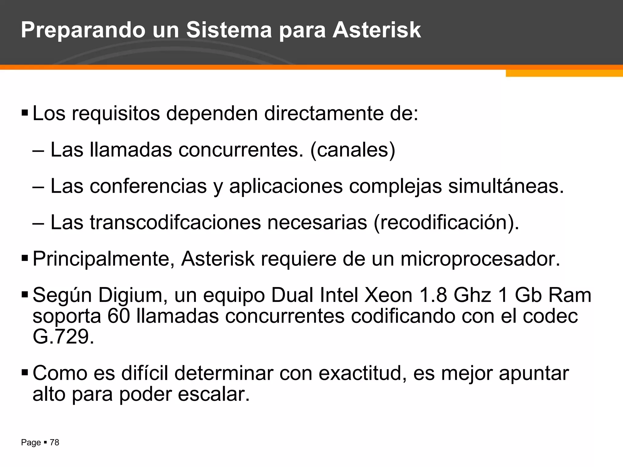 Preparando un Sistema para Asterisk Los requisitos dependen directamente de: Las llamadas concurrentes. (canales) Las conferencias y aplicaciones complejas simultáneas. Las transcodifcaciones necesarias (recodificación). Principalmente, Asterisk requiere de un microprocesador. Según Digium, un equipo Dual Intel Xeon 1.8 Ghz 1 Gb Ram soporta 60 llamadas concurrentes codificando con el codec  G.729. Como es difícil determinar con exactitud, es mejor apuntar alto para poder escalar. 