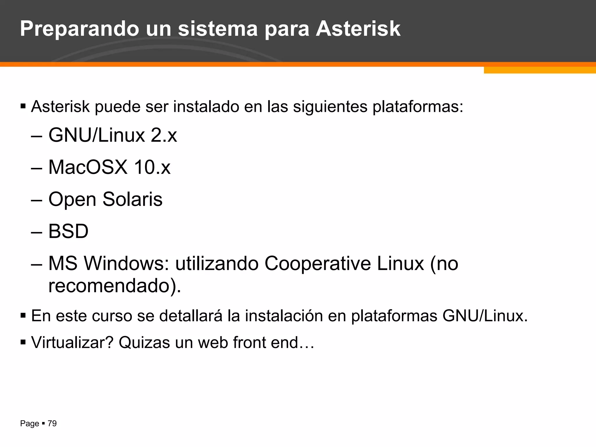 Preparando un sistema para Asterisk Asterisk puede ser instalado en las siguientes plataformas: GNU/Linux 2.x MacOSX 10.x Open Solaris BSD MS Windows: utilizando Cooperative Linux (no recomendado). En este curso se detallará la instalación en plataformas GNU/Linux. Virtualizar? Quizas un web front end… 