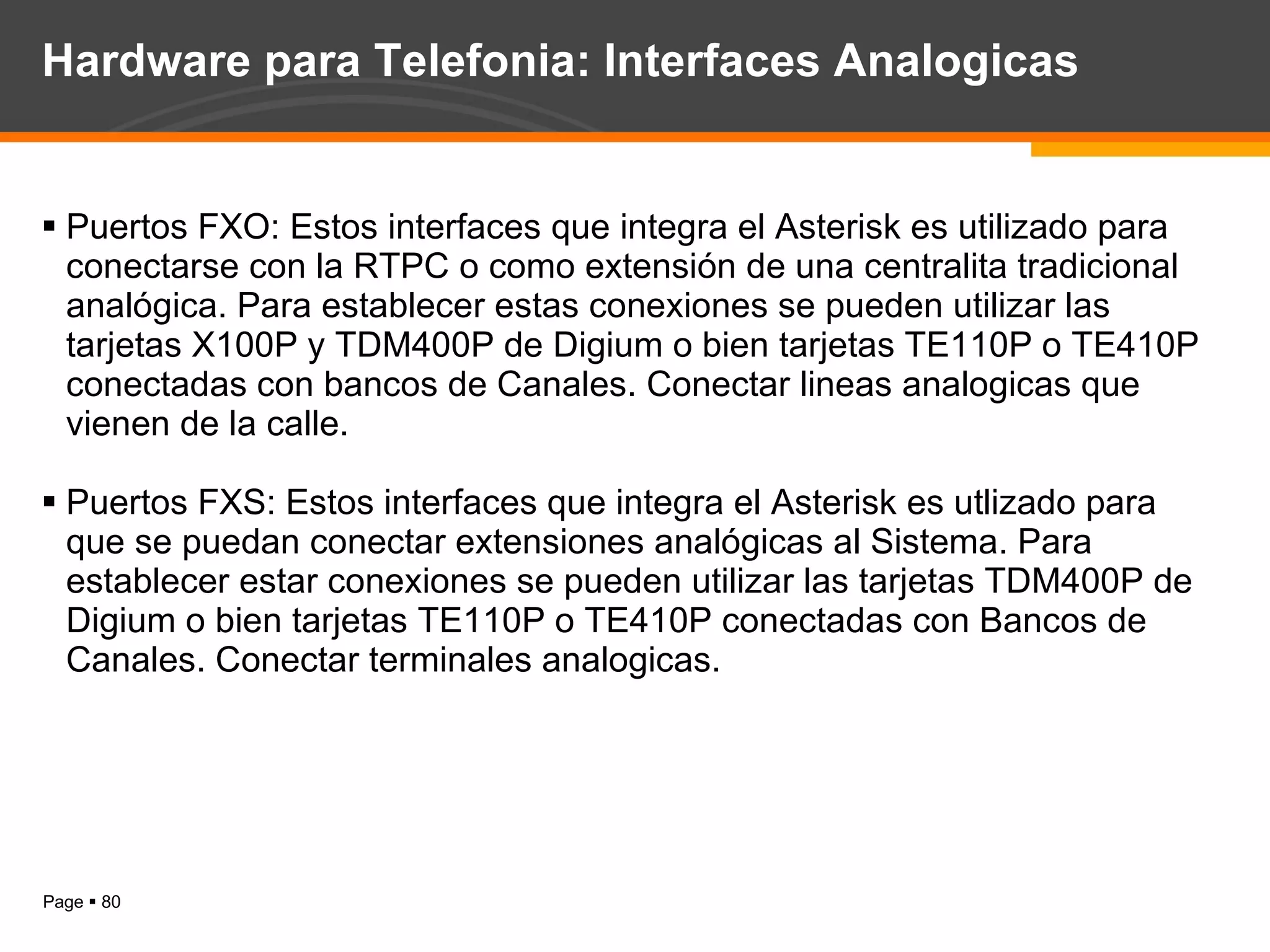 Hardware para Telefonia: Interfaces Analogicas Puertos FXO: Estos interfaces que integra el Asterisk es utilizado para conectarse con la RTPC o como extensión de una centralita tradicional analógica. Para establecer estas conexiones se pueden utilizar las tarjetas X100P y TDM400P de Digium o bien tarjetas TE110P o TE410P conectadas con bancos de Canales. Conectar lineas analogicas que vienen de la calle. Puertos FXS: Estos interfaces que integra el Asterisk es utlizado para que se puedan conectar extensiones analógicas al Sistema. Para establecer estar conexiones se pueden utilizar las tarjetas TDM400P de Digium o bien tarjetas TE110P o TE410P conectadas con Bancos de Canales. Conectar terminales analogicas. 