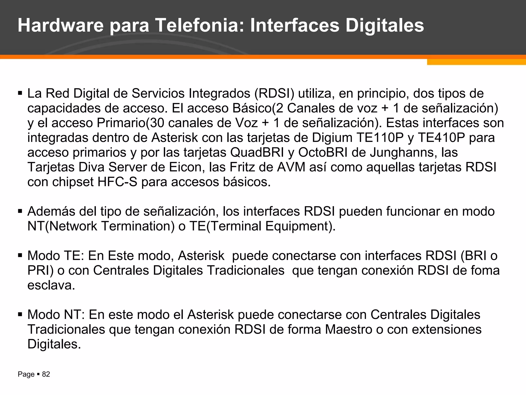 Hardware para Telefonia: Interfaces Digitales La Red Digital de Servicios Integrados (RDSI) utiliza, en principio, dos tipos de capacidades de acceso. El acceso Básico(2 Canales de voz + 1 de señalización) y el acceso Primario(30 canales de Voz + 1 de señalización). Estas interfaces son integradas dentro de Asterisk con las tarjetas de Digium TE110P y TE410P para acceso primarios y por las tarjetas QuadBRI y OctoBRI de Junghanns, las Tarjetas Diva Server de Eicon, las Fritz de AVM así como aquellas tarjetas RDSI con chipset HFC-S para accesos básicos. Además del tipo de señalización, los interfaces RDSI pueden funcionar en modo NT(Network Termination) o TE(Terminal Equipment). Modo TE: En Este modo, Asterisk  puede conectarse con interfaces RDSI (BRI o PRI) o con Centrales Digitales Tradicionales  que tengan conexión RDSI de foma esclava. Modo NT: En este modo el Asterisk puede conectarse con Centrales Digitales Tradicionales que tengan conexión RDSI de forma Maestro o con extensiones Digitales. 