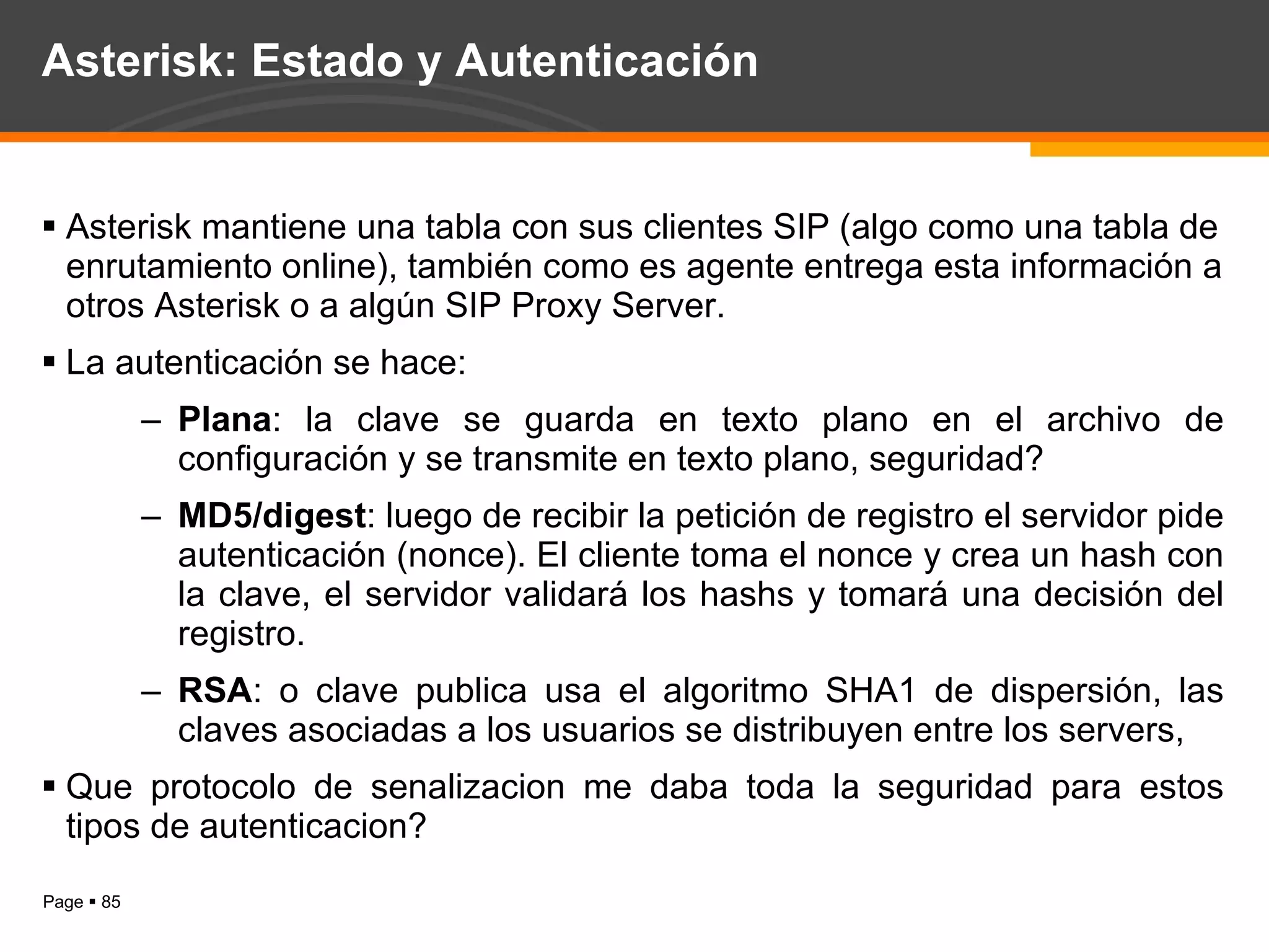 Asterisk: Estado y Autenticación Asterisk mantiene una tabla con sus clientes SIP (algo como una tabla de enrutamiento online), también como es agente entrega esta información a otros Asterisk o a algún SIP Proxy Server. La autenticación se hace: Plana : la clave se guarda en texto plano en el archivo de configuración y se transmite en texto plano, seguridad? MD5/digest : luego de recibir la petición de registro el servidor pide autenticación (nonce). El cliente toma el nonce y crea un hash con la clave, el servidor validará los hashs y tomará una decisión del registro. RSA : o clave publica usa el algoritmo SHA1 de dispersión, las claves asociadas a los usuarios se distribuyen entre los servers,  Que protocolo de senalizacion me daba toda la seguridad para estos tipos de autenticacion? 