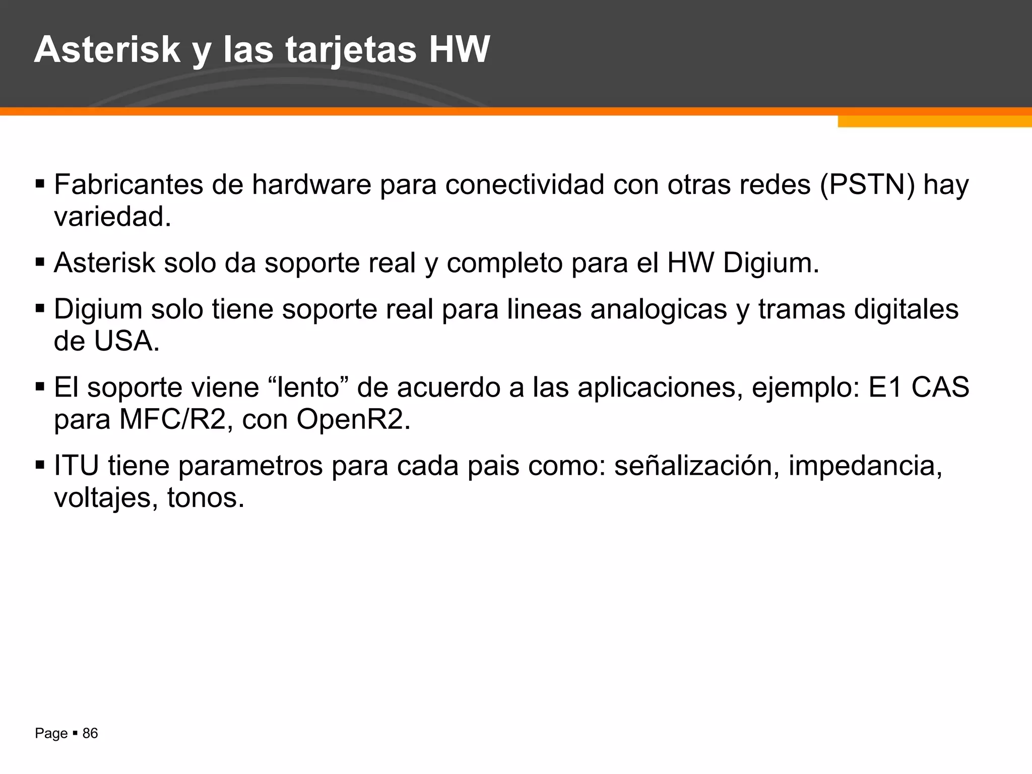Asterisk y las tarjetas HW Fabricantes de hardware para conectividad con otras redes (PSTN) hay variedad. Asterisk solo da soporte real y completo para el HW Digium. Digium solo tiene soporte real para lineas analogicas y tramas digitales de USA. El soporte viene “lento” de acuerdo a las aplicaciones, ejemplo: E1 CAS para MFC/R2, con OpenR2. ITU tiene parametros para cada pais como: señalización, impedancia, voltajes, tonos. 