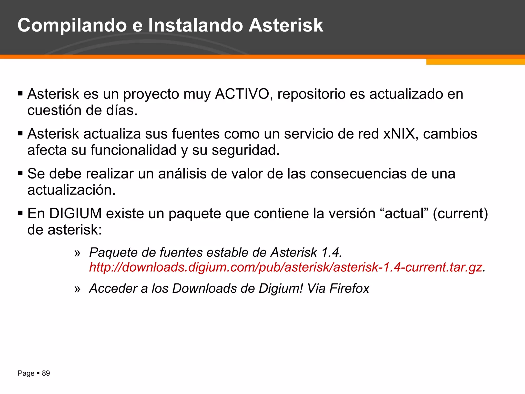 Compilando e Instalando Asterisk Asterisk es un proyecto muy ACTIVO, repositorio es actualizado en cuestión de días. Asterisk actualiza sus fuentes como un servicio de red xNIX, cambios afecta su funcionalidad y su seguridad. Se debe realizar un análisis de valor de las consecuencias de una actualización. En DIGIUM existe un paquete que contiene la versión “actual” (current) de asterisk:  Paquete de fuentes estable de Asterisk 1.4.  http://downloads.digium.com/pub/asterisk/asterisk-1.4-current.tar.gz . Acceder a los Downloads de Digium! Via Firefox 