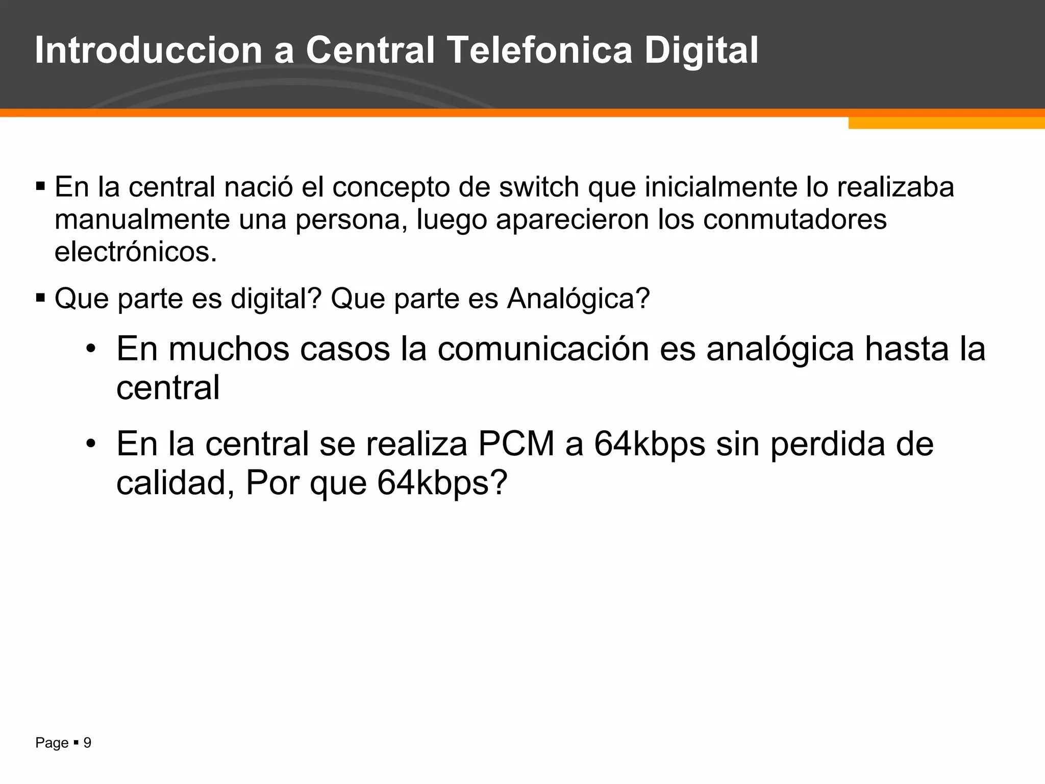 Introduccion a Central Telefonica Digital En la central nació el concepto de switch que inicialmente lo realizaba manualmente una persona, luego aparecieron los conmutadores electrónicos. Que parte es digital? Que parte es Analógica? En muchos casos la comunicación es analógica hasta la central En la central se realiza PCM a 64kbps sin perdida de calidad, Por que 64kbps? 