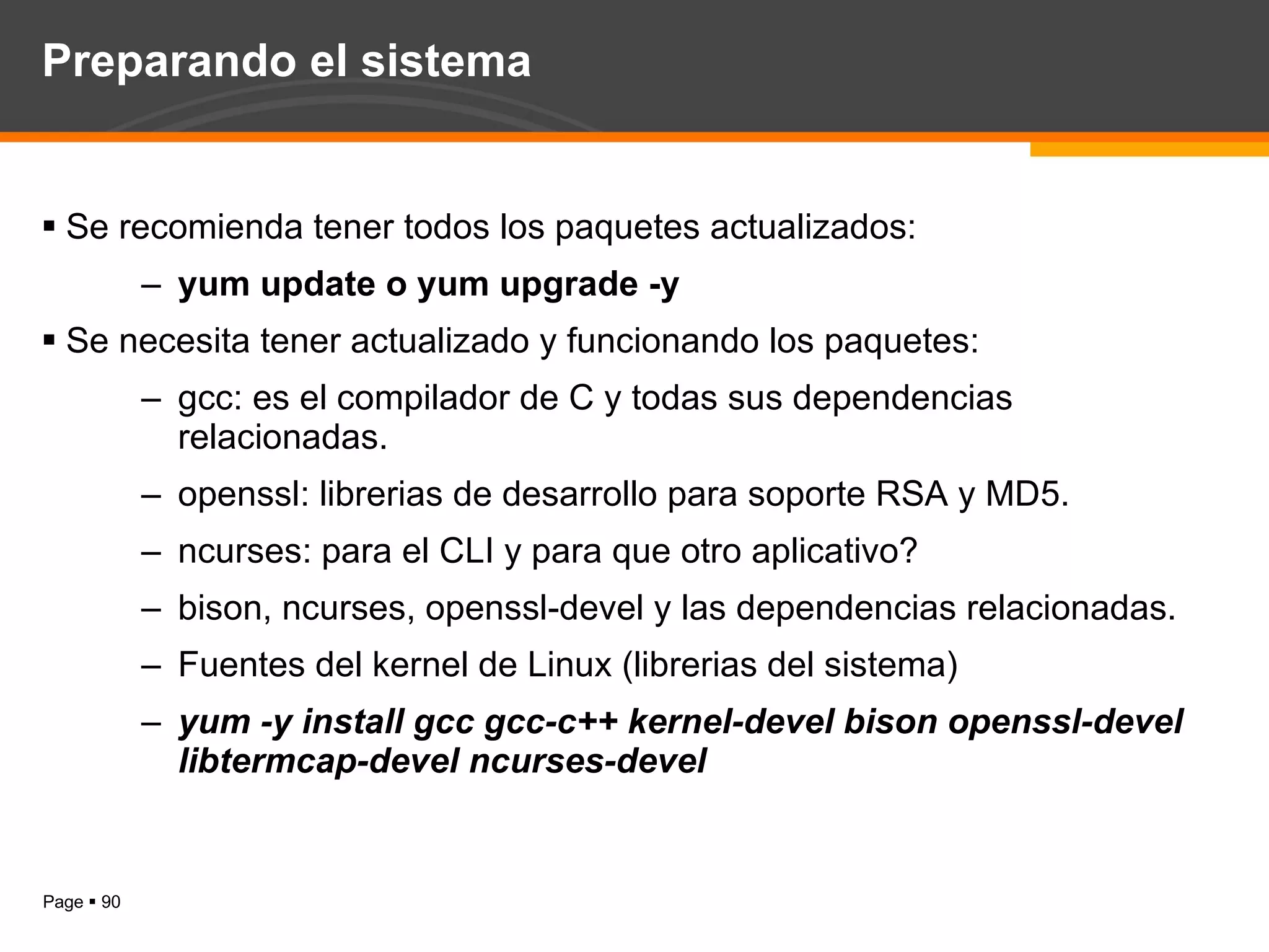 Preparando el sistema Se recomienda tener todos los paquetes actualizados: yum update o yum upgrade -y Se necesita tener actualizado y funcionando los paquetes: gcc: es el compilador de C y todas sus dependencias relacionadas. openssl: librerias de desarrollo para soporte RSA y MD5. ncurses: para el CLI y para que otro aplicativo? bison, ncurses, openssl-devel y las dependencias relacionadas. Fuentes del kernel de Linux (librerias del sistema) yum -y install gcc gcc-c++ kernel-devel bison openssl-devel  libtermcap-devel ncurses-devel 