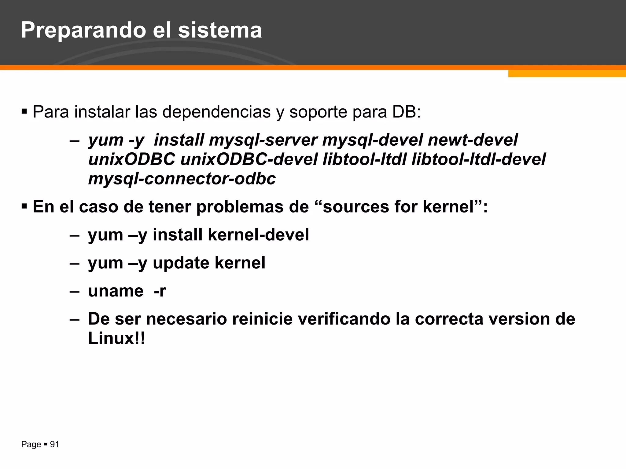 Preparando el sistema Para instalar las dependencias y soporte para DB: yum -y  install mysql-server mysql-devel newt-devel unixODBC unixODBC-devel libtool-ltdl libtool-ltdl-devel mysql-connector-odbc En el caso de tener problemas de “sources for kernel”: yum –y install kernel-devel yum –y update kernel uname  -r  De ser necesario reinicie verificando la correcta version de Linux!!  