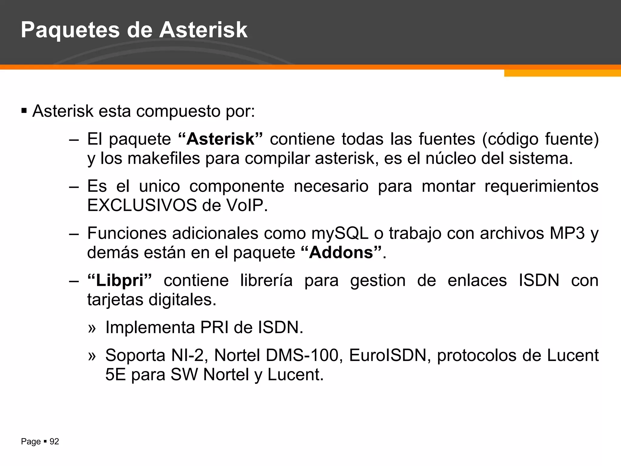 Paquetes de Asterisk Asterisk esta compuesto por: El paquete  “Asterisk”  contiene todas las fuentes (código fuente) y los makefiles para compilar asterisk, es el núcleo del sistema. Es el unico componente necesario para montar requerimientos EXCLUSIVOS de VoIP. Funciones adicionales como mySQL o trabajo con archivos MP3 y demás están en el paquete  “Addons” . “ Libpri”  contiene librería para gestion de enlaces ISDN con tarjetas digitales. Implementa PRI de ISDN. Soporta NI-2, Nortel DMS-100, EuroISDN, protocolos de Lucent 5E para SW Nortel y Lucent. 