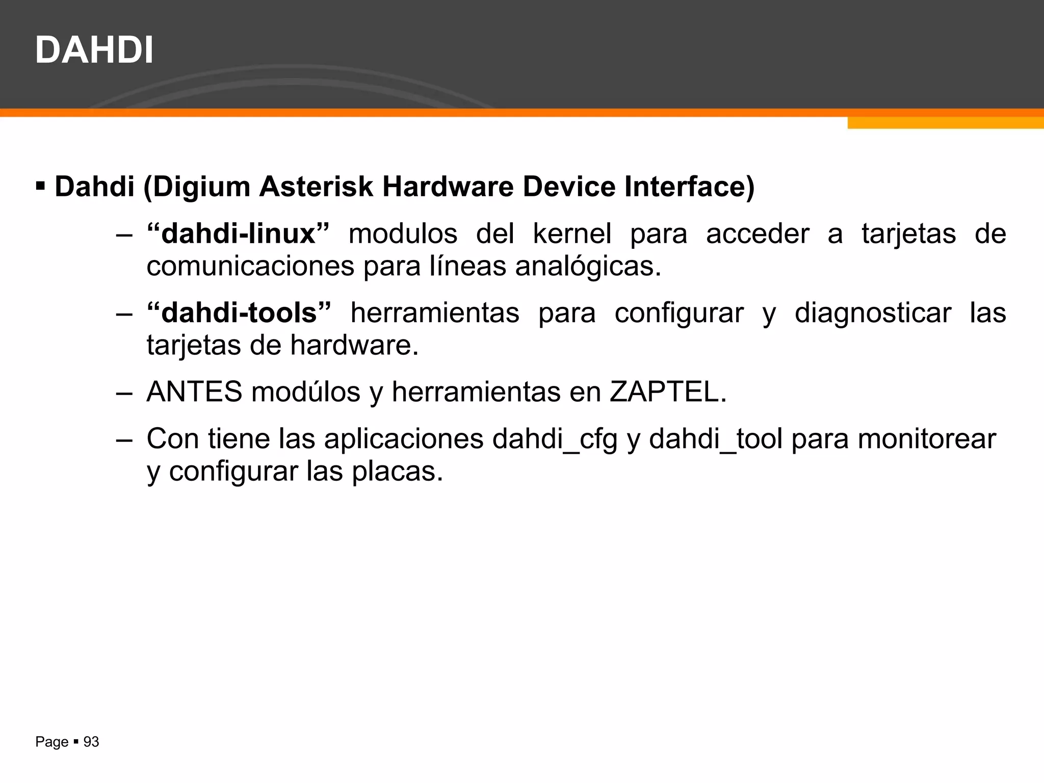 DAHDI Dahdi (Digium Asterisk Hardware Device Interface) “ dahdi-linux”   modulos del kernel para acceder a tarjetas de comunicaciones para líneas analógicas. “ dahdi-tools”  herramientas para configurar y diagnosticar las tarjetas de hardware. ANTES modúlos y herramientas en ZAPTEL. Con tiene las aplicaciones dahdi_cfg y dahdi_tool para monitorear y configurar las placas. 
