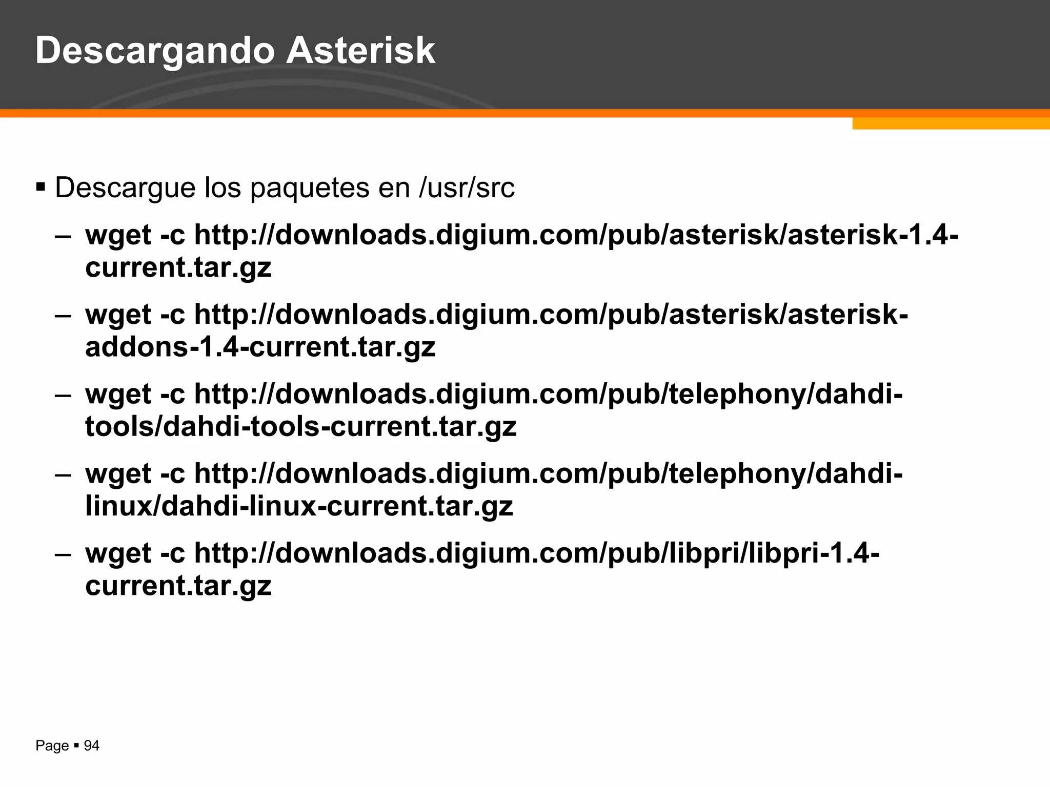 Descargando Asterisk Descargue los paquetes en /usr/src wget -c http://downloads.digium.com/pub/asterisk/asterisk-1.4-current.tar.gz  wget -c http://downloads.digium.com/pub/asterisk/asterisk-addons-1.4-current.tar.gz wget -c http://downloads.digium.com/pub/telephony/dahdi-tools/dahdi-tools-current.tar.gz wget -c http://downloads.digium.com/pub/telephony/dahdi-linux/dahdi-linux-current.tar.gz wget -c http://downloads.digium.com/pub/libpri/libpri-1.4-current.tar.gz  