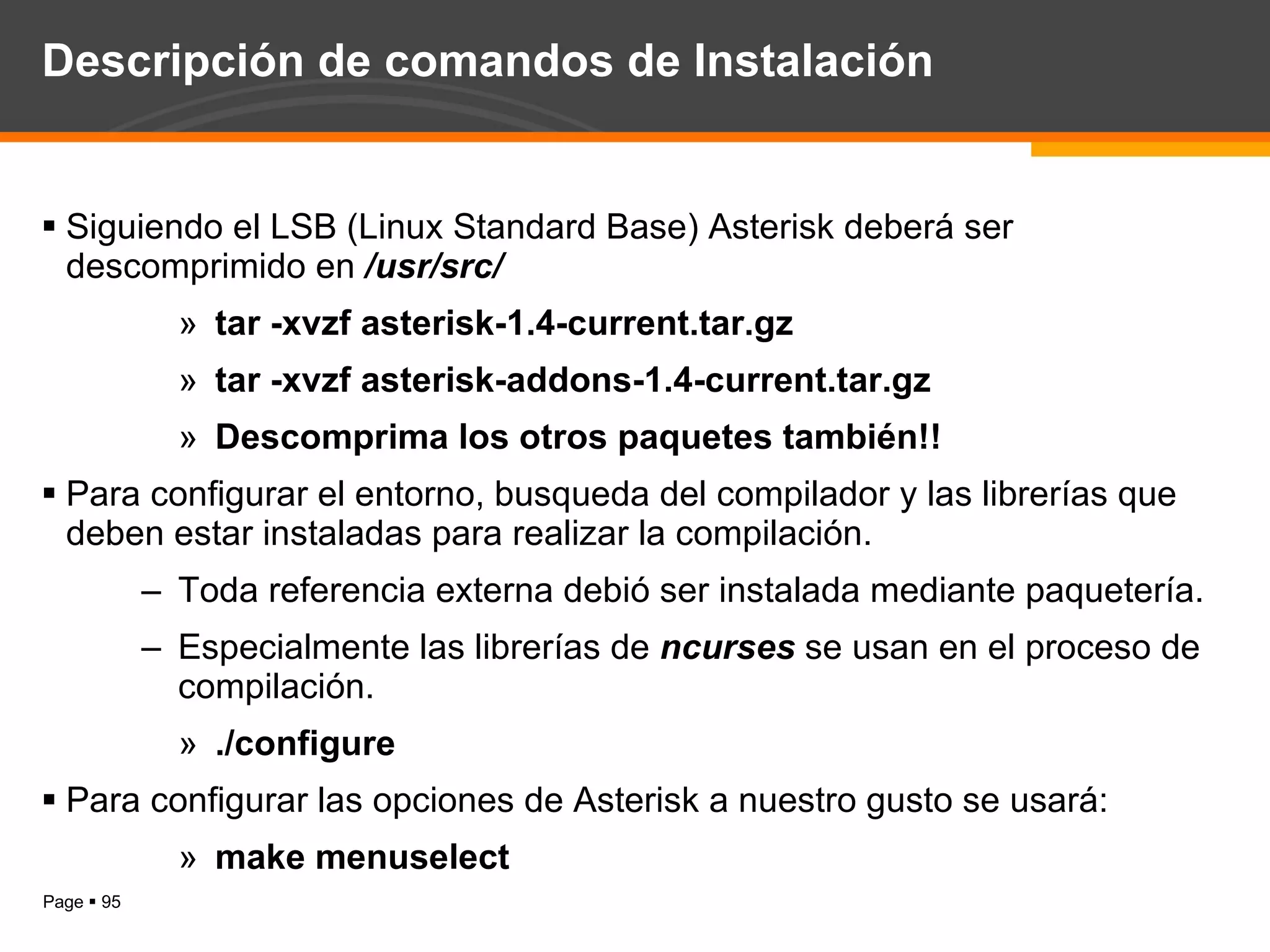 Descripción de comandos de Instalación Siguiendo el LSB (Linux Standard Base) Asterisk deberá ser descomprimido en  /usr/src/ tar -xvzf asterisk-1.4-current.tar.gz tar -xvzf asterisk-addons-1.4-current.tar.gz Descomprima los otros paquetes también!! Para configurar el entorno, busqueda del compilador y las librerías que deben estar instaladas para realizar la compilación. Toda referencia externa debió ser instalada mediante paquetería. Especialmente las librerías de  ncurses  se usan en el proceso de compilación. ./configure Para configurar las opciones de Asterisk a nuestro gusto se usará: make menuselect 