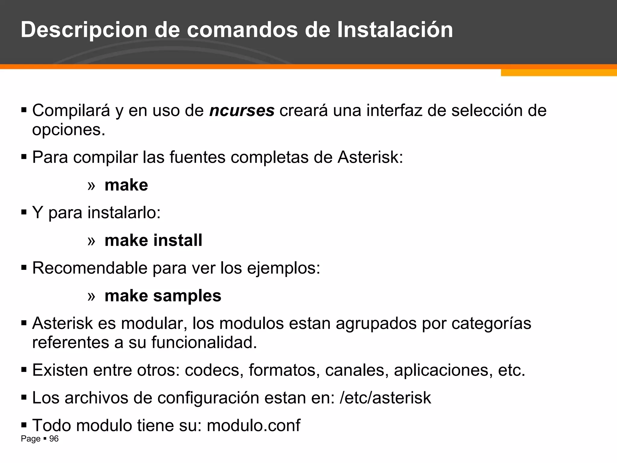 Descripcion de comandos de Instalación Compilará y en uso de  ncurses  creará una interfaz de selección de opciones. Para compilar las fuentes completas de Asterisk: make Y para instalarlo: make install Recomendable para ver los ejemplos: make samples Asterisk es modular, los modulos estan agrupados por categorías referentes a su funcionalidad. Existen entre otros: codecs, formatos, canales, aplicaciones, etc. Los archivos de configuración estan en: /etc/asterisk Todo modulo tiene su: modulo.conf 