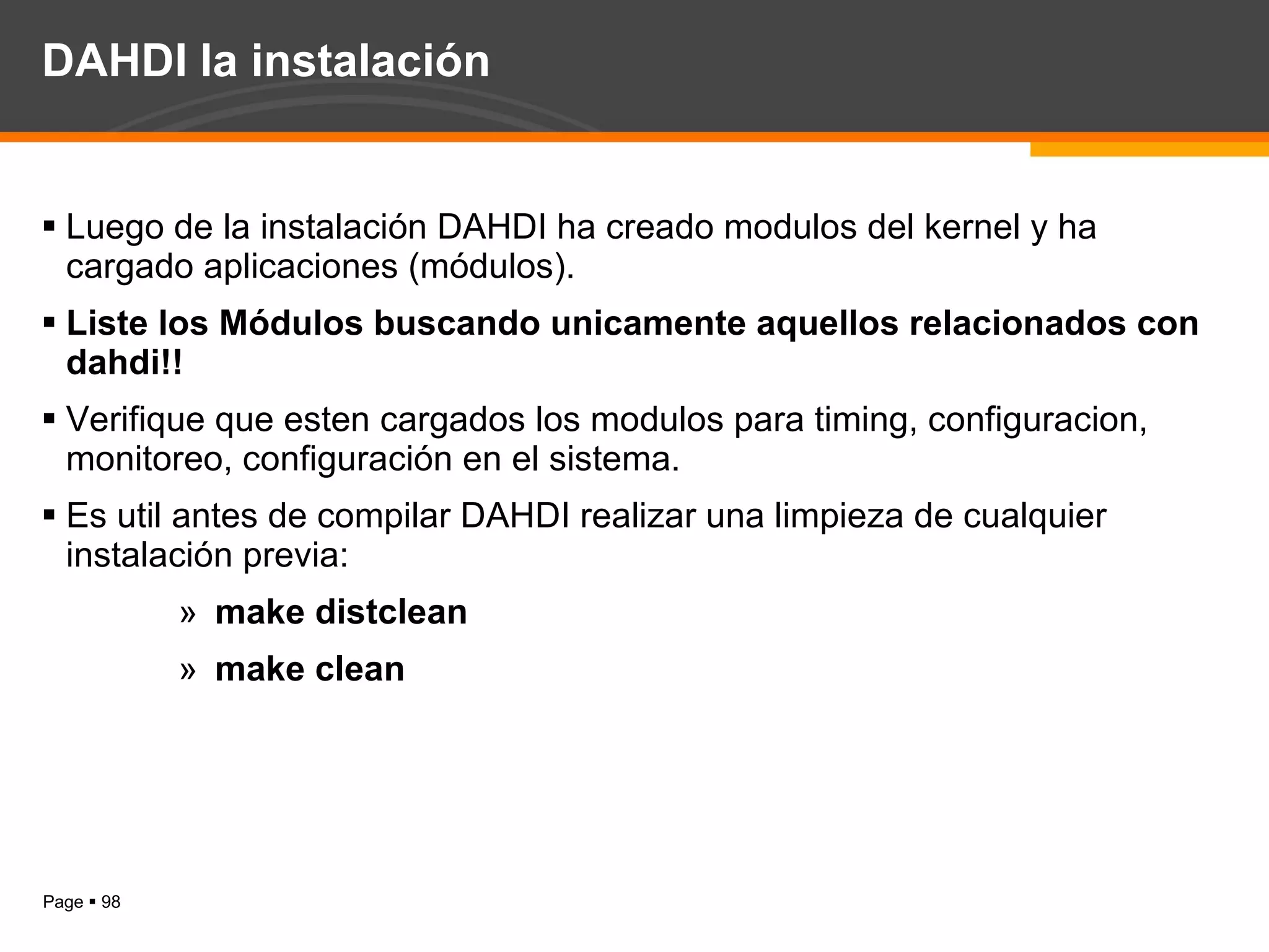 DAHDI la instalación Luego de la instalación DAHDI ha creado modulos del kernel y ha cargado aplicaciones (módulos). Liste los Módulos buscando unicamente aquellos relacionados con dahdi!! Verifique que esten cargados los modulos para timing, configuracion, monitoreo, configuración en el sistema. Es util antes de compilar DAHDI realizar una limpieza de cualquier instalación previa: make distclean make clean 