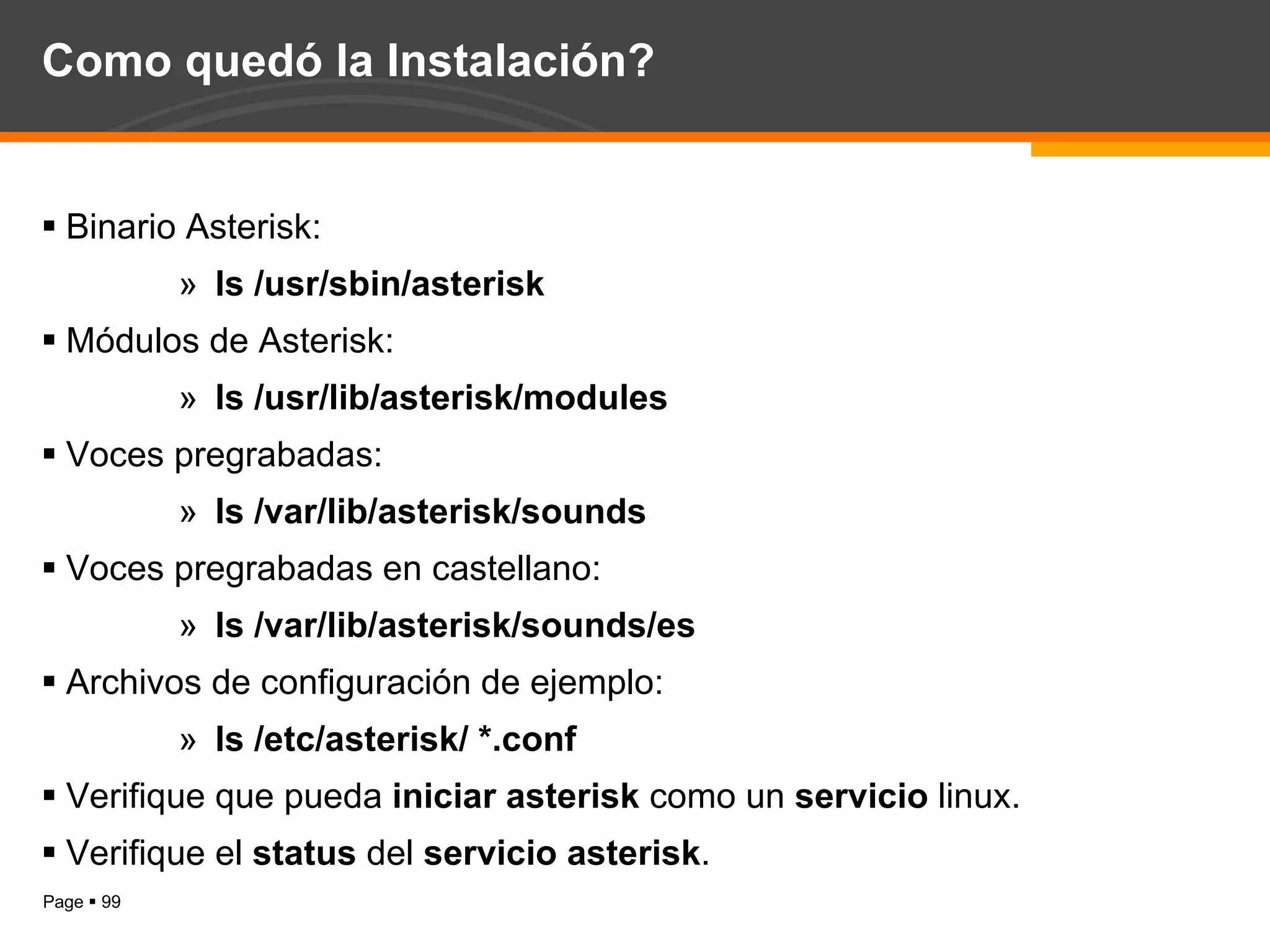 Como quedó la Instalación? Binario Asterisk:  ls /usr/sbin/asterisk Módulos de Asterisk:  ls /usr/lib/asterisk/modules Voces pregrabadas:  ls /var/lib/asterisk/sounds Voces pregrabadas en castellano: ls /var/lib/asterisk/sounds/es Archivos de configuración de ejemplo: ls /etc/asterisk/ *.conf Verifique que pueda  iniciar asterisk  como un  servicio  linux. Verifique el  status  del  servicio asterisk . 