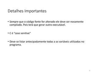 Detalhes Importantes
• Sempre que o código fonte for alterado ele deve ser novamente
compilado. Pois terá que gerar outro executável.
• C é “case senitive”
• Deve-se listar antecipadamente todas a as variáveis utilizadas no
programa.
10
 