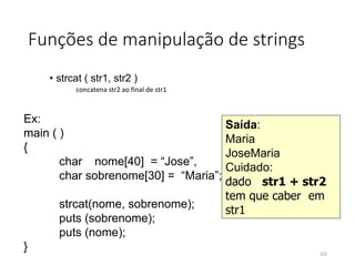 Funções de manipulação de strings
• strcat ( str1, str2 )
concatena str2 ao final de str1
Ex:
main ( )
{
char nome[40] = “Jose”,
char sobrenome[30] = “Maria”;
strcat(nome, sobrenome);
puts (sobrenome);
puts (nome);
}
Saída:
Maria
JoseMaria
Cuidado:
dado str1 + str2
tem que caber em
str1
102
 