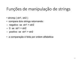 Funções de manipulação de strings
• strcmp ( str1, str2 )
• compara dois strings retornando:
– negativo se str1 < str2
– 0 se str1 = str2
– positivo se str1 > str2
• a comparação é feita por ordem alfabética
103
 